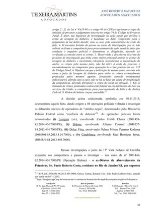 JOSÉ ROBERTO BATOCHIO
ADVOGADOS ASSOCIADOS
São Paulo
R. Pe. João Manuel 755 19º andar
Jd Paulista | 01411-001
Tel.: 55 11 3060-3310
Fax: 55 11 3061-2323
Rio de Janeiro
R. Primeiro de Março 23 Conj. 1606
Centro| 20010-904 
Tel.: 55 21 3852-8280
Brasília
SAS Quadra 1 Bloco M Lote 1
Ed. Libertas Conj. 1009
Asa Sul | 70070-935
Tel./Fax: 55 61 3326-9905
www.teixeiramartins.com.br
40
artigo 2º, II, da Lei nº 9.613/98 e o artigo 80 do CPP excepcionam a regra de
unidade de processo e julgamento descrita no artigo 79 do Código de Processo
Penal. É dizer, nas hipóteses de investigação ou ação penal que envolve o
crime de lavagem de dinheiro, é facultado ao Juízo competente para o
julgamento de tal delito decidir, caso a caso, pela conveniência da cisão do
feito. 4. O encontro fortuito de provas no curso de investigação, por si, não
subtrai ou firma a competência para processamento da ação penal do juízo que
conduziu o inquérito policial e determinou as diligências, devendo ser
verificada a conexão entre os crimes. 5. Decorrendo a descoberta do crime de
peculato de investigação que tinha como objeto principal apurar os crimes de
lavagem de dinheiro e inexistindo relevância instrumental a manutenção de
ambos os crimes pelo mesmo juízo, não há óbice à cisão do processo e
encaminhamento ao competente para apuração do crime previsto no art. 312
do Código Penal. 6. Hipótese em que a utilização da mesma conta corrente não
torna o juízo da lavagem de dinheiro para todos os crimes eventualmente
praticados pelos mesmos agentes. Inexistindo conexão instrumental
indissociável, aferida caso a caso, não se há de falar em causa de modificação
da competência, devendo prevalecer a regra do local da infração. 7. Em se
tratando de crimes praticados contra ente federal ou em detrimento de bens ou
serviços da União, a competência para processamento do feito é da Justiça
Federal. 8. Ordem de habeas corpus concedida.21
A decisão acima colacionada, proferida em 08.11.2013,
desmembrou aquele feito, dando origem a 04 operações policiais voltadas a investigar
os diferentes núcleos de operadores de “câmbio negro”, denominados pelo Ministério
Público Federal como “confraria de doleiros”22
. As operações policiais foram
denominadas (i) Lavajato (sic), envolvendo Carlos Habib Chater (5001438-
85.2014.404.7000/PR); (ii) Bidone, envolvendo Alberto Youssef (5049557-
14.2013.404.7000/PR); (iii) Dolce Vitta, envolvendo Nelma Mitsue Penasso Kodama
(5048401-88.2013.4.04.7000); e (iv) Casablanca, envolvendo Raul Henrique Srour,
(5048550-84.2013.404.7000).
Dessas investigações o juízo da 13ª Vara Federal de Curitiba
expandiu sua competência e passou a investigar – nos autos de nº 5001446-
62.2014.404.7000/PR (Operação Bidone) – o ex-Diretor de Abastecimento da
Petrobras, Sr. Paulo Roberto Costa, residente no Rio de Janeiro/RJ, por supostos
21
TRF4, HC 5036591-96.2015.404.0000, Oitava Turma, Relator: Des. João Pedro Gebran Neto, juntado
aos autos em 05/11/2015.
22
http://lavajato.mpf.mp.br/atuacao-na-1a-instancia/denuncias-do-mpf/documentos/arquivo-9-denuncia
 