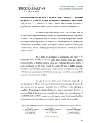 JOSÉ ROBERTO BATOCHIO
ADVOGADOS ASSOCIADOS
São Paulo
R. Pe. João Manuel 755 19º andar
Jd Paulista | 01411-001
Tel.: 55 11 3060-3310
Fax: 55 11 3061-2323
Rio de Janeiro
R. Primeiro de Março 23 Conj. 1606
Centro| 20010-904 
Tel.: 55 21 3852-8280
Brasília
SAS Quadra 1 Bloco M Lote 1
Ed. Libertas Conj. 1009
Asa Sul | 70070-935
Tel./Fax: 55 61 3326-9905
www.teixeiramartins.com.br
41
desvios em contratações das obras na Refinaria Abreu e Lima (RNEST), localizada
em Ipojuca/PE, e posterior lavagem de dinheiro no Município de São Paulo/SP.
Logo, ex vi art. 2º, II, da Lei nº 9.613/1998, a decisão sobre a unidade de processo e
julgamento das imputações caberia ao juízo da Subseção Judiciária de São Paulo/SP.
Na denúncia contida nos autos nº 5026212-82.2014.4.04.7000, na
qual foi alegado superfaturamento da Unidade de Coqueamento Retardado da Refinaria
de Abreu e Lima, de responsabilidade do Consórcio Nacional Camargo Corrêa, liderado
pela empreiteira Camargo Corrêa S/A, imputou-se a Paulo Roberto Costa, ex-Diretor de
Abastecimento da Petrobras, a prática de lavagem de dinheiro oriundo de crimes contra
a Administração Pública e participação na organização criminosa liderada pelo doleiro
Alberto Youssef23
.
Foi a partir da investigação e consequente ação penal de nº
5026212-82.2014.4.04.7000, instauradas contra Paulo Roberto Costa por supostos
desvios em obras na Refinaria Abreu e Lima, que a “Operação Lava Jato” alastrou o
poder jurisdicional da 13ª Vara Federal de Curitiba/PR para o âmbito nacional,
tornando-a competente para julgar qualquer conduta humana ou empresarial relacionada
à Petrobras em qualquer ponto território nacional, em que pese se tratar de sociedade de
economia mista (Súmula 42 do STJ).
Ou seja, de supostos ilícitos sobre investimentos perpetrados no
seio da empresa de Alberto Youssef, especificamente a alegada lavagem de capitais de
José Janene, atos sem qualquer vinculação com a Petrobras, o Juízo fabricou a
ampliação de sua competência ad infinitum, investigando a contratação de obras e a
responsabilidade de funcionários da companhia até se chegar à presente ação penal (nº
5046512-94.2016.4.04.7000), na qual se propõe a punir um ex-Presidente da República
por fatos de seu total desconhecimento ou poder legal de controle e determinação.
23
http://lavajato.mpf.mp.br/atuacao-na-1a-instancia/denuncias-do-mpf/documentos/arquivo-8-denuncia
 