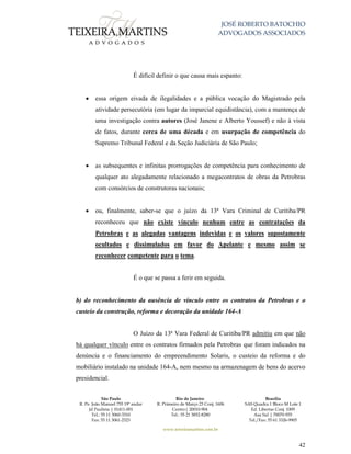 JOSÉ ROBERTO BATOCHIO
ADVOGADOS ASSOCIADOS
São Paulo
R. Pe. João Manuel 755 19º andar
Jd Paulista | 01411-001
Tel.: 55 11 3060-3310
Fax: 55 11 3061-2323
Rio de Janeiro
R. Primeiro de Março 23 Conj. 1606
Centro| 20010-904 
Tel.: 55 21 3852-8280
Brasília
SAS Quadra 1 Bloco M Lote 1
Ed. Libertas Conj. 1009
Asa Sul | 70070-935
Tel./Fax: 55 61 3326-9905
www.teixeiramartins.com.br
42
É difícil definir o que causa mais espanto:
 essa origem eivada de ilegalidades e a pública vocação do Magistrado pela
atividade persecutória (em lugar da imparcial equidistância), com a mantença de
uma investigação contra autores (José Janene e Alberto Youssef) e não à vista
de fatos, durante cerca de uma década e em usurpação de competência do
Supremo Tribunal Federal e da Seção Judiciária de São Paulo;
 as subsequentes e infinitas prorrogações de competência para conhecimento de
qualquer ato alegadamente relacionado a megacontratos de obras da Petrobras
com consórcios de construtoras nacionais;
 ou, finalmente, saber-se que o juízo da 13ª Vara Criminal de Curitiba/PR
reconheceu que não existe vínculo nenhum entre as contratações da
Petrobras e as alegadas vantagens indevidas e os valores supostamente
ocultados e dissimulados em favor do Apelante e mesmo assim se
reconhecer competente para o tema.
É o que se passa a ferir em seguida.
b) do reconhecimento da ausência de vínculo entre os contratos da Petrobras e o
custeio da construção, reforma e decoração da unidade 164-A
O Juízo da 13ª Vara Federal de Curitiba/PR admitiu em que não
há qualquer vínculo entre os contratos firmados pela Petrobras que foram indicados na
denúncia e o financiamento do empreendimento Solaris, o custeio da reforma e do
mobiliário instalado na unidade 164-A, nem mesmo na armazenagem de bens do acervo
presidencial.
 