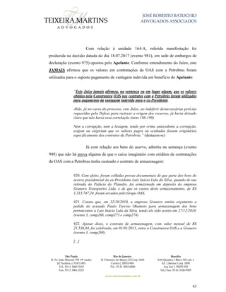 JOSÉ ROBERTO BATOCHIO
ADVOGADOS ASSOCIADOS
São Paulo
R. Pe. João Manuel 755 19º andar
Jd Paulista | 01411-001
Tel.: 55 11 3060-3310
Fax: 55 11 3061-2323
Rio de Janeiro
R. Primeiro de Março 23 Conj. 1606
Centro| 20010-904 
Tel.: 55 21 3852-8280
Brasília
SAS Quadra 1 Bloco M Lote 1
Ed. Libertas Conj. 1009
Asa Sul | 70070-935
Tel./Fax: 55 61 3326-9905
www.teixeiramartins.com.br
43
Com relação à unidade 164-A, referida manifestação foi
produzida na decisão datada do dia 18.07.2017 (evento 981), em sede de embargos de
declaração (evento 975) opostos pelo Apelante. Conforme entendimento do Juízo, este
JAMAIS afirmou que os valores em contratações da OAS com a Petrobras foram
utilizados para o suposto pagamento de vantagem indevida em benefício do Apelante:
“Este Juízo jamais afirmou, na sentença ou em lugar algum, que os valores
obtidos pela Construtora OAS nos contratos com a Petrobrás foram utilizados
para pagamento da vantagem indevida para o ex-Presidente.
Aliás, já no curso do processo, este Juízo, ao indeferir desnecessárias perícias
requeridas pela Defesa para rastrear a origem dos recursos, já havia deixado
claro que não havia essa correlação (itens 198-199).
Nem a corrupção, nem a lavagem, tendo por crime antecedente a corrupção,
exigem ou exigiriam que os valores pagos ou ocultados fossem originários
especificamente dos contratos da Petrobrás.” (destacou-se)
Já com relação aos bens do acervo, admitiu na sentença (evento
948) que não há prova alguma de que o caixa imaginário com créditos de contratações
da OAS com a Petrobras tenha custeado o contrato de armazenagem:
920. Com efeito, foram colhidas provas documentais de que parte dos bens do
acervo presidencial do ex-Presidente Luiz Inácio Lula da Silva, quando de sua
retirada do Palácio do Planalto, foi armazenada em depósito da empresa
Granero Transportes Ltda. e de que os custos deste armazenamento, de R$
1.313.747,24, foram arcados pelo Grupo OAS.
921. Consta que, em 22/10/2010, a empresa Granero emitiu orçamento a
pedido do acusado Paulo Tarciso Okamoto para armazenagem dos bens
pertencentes a Luiz Inácio Lula da Silva, tendo ele sido aceito em 27/12/2010.
(evento 3, comp268, comp273 e comp274)
922. Apesar disso, o contrato de armazenagem, com valor mensal de R$
21.536,84, foi celebrado, em 01/01/2011, entre a Construtora OAS e a Granero
(evento 3, comp269).
[...]
 