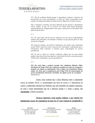 JOSÉ ROBERTO BATOCHIO
ADVOGADOS ASSOCIADOS
São Paulo
R. Pe. João Manuel 755 19º andar
Jd Paulista | 01411-001
Tel.: 55 11 3060-3310
Fax: 55 11 3061-2323
Rio de Janeiro
R. Primeiro de Março 23 Conj. 1606
Centro| 20010-904 
Tel.: 55 21 3852-8280
Brasília
SAS Quadra 1 Bloco M Lote 1
Ed. Libertas Conj. 1009
Asa Sul | 70070-935
Tel./Fax: 55 61 3326-9905
www.teixeiramartins.com.br
44
927. Não há nenhuma dúvida quanto à importância cultural e histórica da
preservação do acervo presidencial. A oitiva de várias testemunhas nesse
sentido, arroladas pela Defesa de Paulo Tarciso Okamotto, foi desnecessária.
928. A situação é, portanto, um pouco diferente da que envolve o apartamento
164-A, triplex, já que ali os recursos do Grupo OAS foram destinados
especificamente ao enriquecimento sem causa e pessoal do ex-Presidente Luiz
Inácio Lula da Silva.
[...]
931. De todo modo, não há provas suficientes de que essas irregularidades
tenham sido praticadas com intenção criminosa ou que fizeram parte de uma
acerto de corrupção.
932. Emerson Granero, da Granero Transportes, foi ouvido como testemunha
(evento 604) e descreveu todo o processo de contratação, confirmando que a
Construtora OAS contratou a Granero para armazenagem do acervo
presidencial.
933. No que se refere ao contrato celebrado, alegou que era uma minuta
padrão e que decorreu de um equívoco a descrição dos bens como pertencentes
à OAS e não constituindo o acervo presidencial:
[...]
934. Por outro lado, o próprio acusado José Adelmário Pinheiro Filho,
Presidente do Grupo OAS, que confessou a prática do crime de corrupção e
lavagem em relação ao apartamento 164-A, triplex, do Condomínio Solaris,
negou, em Juízo, que os pagamentos pelo Grupo OAS da armazenagem do
acervo presidencial estivessem envolvidos em algum acerto de corrupção.”.
(destacou-se).
Assim, resta evidente que a única diferença entre o julgamento
acerca da unidade 164-A e a armazenagem dos bens do acervo é o depoimento do
corréu e colaborador informal Léo Pinheiro, que será abordado em capítulo específico,
de sorte a restar demonstrado que tal e falacioso testigo é o único a apoiar, sob
encomenda, o delírio acusatório.
Torna-se imperioso, nesta quadra, indagar: o que subsiste dos
fundamentos acerca da competência do juízo da 13ª Vara Federal de Curitiba/PR se
 