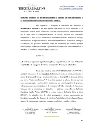 JOSÉ ROBERTO BATOCHIO
ADVOGADOS ASSOCIADOS
São Paulo
R. Pe. João Manuel 755 19º andar
Jd Paulista | 01411-001
Tel.: 55 11 3060-3310
Fax: 55 11 3061-2323
Rio de Janeiro
R. Primeiro de Março 23 Conj. 1606
Centro| 20010-904 
Tel.: 55 21 3852-8280
Brasília
SAS Quadra 1 Bloco M Lote 1
Ed. Libertas Conj. 1009
Asa Sul | 70070-935
Tel./Fax: 55 61 3326-9905
www.teixeiramartins.com.br
45
ele mesmo reconhece que não há vínculo entre os contratos em obras da Petrobras e
as alegadas vantagens indevidas narradas na denúncia?
Para responder à indagação e demonstrar em definitivo a
incompetência absoluta da 13ª Vara Federal de Curitiba/PR, faz-se necessário (b.1.)
reproduzir o teor da inicial acusatória e a decisão de sua admissão, oportunidades em
que a Força-Tarefa e o Magistrado tentam, in solidum, reafirmar essa inexistente
competência, e mais, (b.2.) a manifestação contraditória e omissa do Juízo na sentença
condenatória e a implícita confissão de sua incompetência ao rechaçar os embargos
declaratórios, eis que nesse momento acaba por reconhecer que inexiste qualquer
vínculo entre a célebre unidade 164-A (Triplex) e os contratos em obras da OAS com a
Petrobras no âmbito das refinarias REPAR e RNEST.
Confira-se.
b.1) síntese da imputação e fundamentação da competência da 13ª Vara Federal de
Curitiba/PR sob a alegação de relação com supostos desvios com a Petrobras.
Nesta ação penal de autos nº 5046512-94.2016.4.04.7000/PR o
Apelante foi acusado de haver recebido da Construtora OAS, de forma dissimulada, o
direito de propriedade sobre o apartamento tríplex no Guarujá/SP. A denúncia afirma
que houve “efetivo recebimento”. A OAS teria custeado a reforma do imóvel, bem
como sua decoração, com hipotéticos créditos de um caixa imaginário de propinas,
valores estes supostamente tradutores de vantagens indevidas originadas de 3 contratos
firmados entre a construtora e a Petrobras — relativos a uma obra na Refinaria
Presidente Getúlio Vargas (REPAR) e a duas obras na Refinaria Abreu e Lima
(RNEST). Os alegados atos de ofício correspectivos seriam, supostamente, as
hipotéticas nomeações dos Diretores da petroleira Paulo Roberto Costa e Renato Duque,
fautores de manobras que renderiam vantagens econômicas a partidos políticos.
 