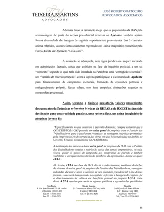 JOSÉ ROBERTO BATOCHIO
ADVOGADOS ASSOCIADOS
São Paulo
R. Pe. João Manuel 755 19º andar
Jd Paulista | 01411-001
Tel.: 55 11 3060-3310
Fax: 55 11 3061-2323
Rio de Janeiro
R. Primeiro de Março 23 Conj. 1606
Centro| 20010-904 
Tel.: 55 21 3852-8280
Brasília
SAS Quadra 1 Bloco M Lote 1
Ed. Libertas Conj. 1009
Asa Sul | 70070-935
Tel./Fax: 55 61 3326-9905
www.teixeiramartins.com.br
46
Ademais disso, a Acusação alega que os pagamentos da OAS pela
armazenagem de parte do acervo presidencial relativo ao Apelante também seriam
forma dissimulada de lavagem de capitais supostamente provenientes dos 3 contratos
acima referidos, valores fantasiosamente registrados no caixa imaginário concebido pela
Força-Tarefa da Operação “Lava-Jato”.
A acusação se abroquela, sem rigor jurídico ou sequer ancorada
em adminículos factuais, ainda que colhidos na fase de inquérito policial, a um tal
“contexto” segundo o qual teria sido instalada na Petrobras uma “corrupção sistêmica”,
um “cenário de macrocorrupção”, com a suposta participação e o comando do Apelante
para financiamento de campanhas eleitorais, formação de coalizões políticas e
enriquecimento próprio. Ideias soltas, sem base empírica, abstrações vagando na
estratosfera processual.
Assim, segundo a hipótese acusatória, valores provenientes
dos contratos da Petrobras referentes às obras da REPAR e da RNEST teriam sido
destinados para uma realidade paralela, uma reserva ficta, um caixa imaginário de
propinas (evento 1):
“Especificamente no que interessa à presente denúncia, cumpre salientar que a
CONSTRUTORA OAS possuía um caixa geral de propinas com o Partido dos
Trabalhadores, para o qual eram revertidas as vantagens indevidas prometidas
pela empreiteira em decorrência das obras em que foi beneficiada no âmbito do
Governo Federal, notadamente na PETROBRAS.
A destinação dos recursos desse caixa geral de propinas da OAS com o Partido
dos Trabalhadores seguiu o padrão do caixa das demais empreiteiras, ou seja,
visava quitar os gastos de campanha dos integrantes do partido e também
viabilizar o enriquecimento ilícito de membros da agremiação, dentre os quais
LULA.
46. Assim, LULA recebeu da OAS, direta e indiretamente, mediante deduções
do sistema de caixa geral de propinas do Partido dos Trabalhadores, vantagens
indevidas durante e após o término de seu mandato presidencial. Uma dessas
formas, como será demonstrado no capítulo referente à lavagem de capitais, foi
o direcionamento de valores em benefício pessoal do próprio LULA. Além
disso, LULA recebeu por meio de agentes públicos e agremiações partidárias
 
