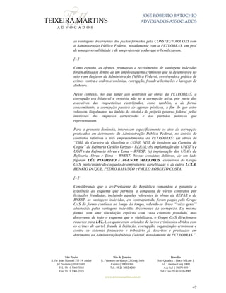 JOSÉ ROBERTO BATOCHIO
ADVOGADOS ASSOCIADOS
São Paulo
R. Pe. João Manuel 755 19º andar
Jd Paulista | 01411-001
Tel.: 55 11 3060-3310
Fax: 55 11 3061-2323
Rio de Janeiro
R. Primeiro de Março 23 Conj. 1606
Centro| 20010-904 
Tel.: 55 21 3852-8280
Brasília
SAS Quadra 1 Bloco M Lote 1
Ed. Libertas Conj. 1009
Asa Sul | 70070-935
Tel./Fax: 55 61 3326-9905
www.teixeiramartins.com.br
47
as vantagens decorrentes dos pactos firmados pela CONSTRUTORA OAS com
a Administração Pública Federal, notadamente com a PETROBRAS, em prol
de uma governabilidade e de um projeto de poder que o beneficiavam.
[...]
Como exposto, as ofertas, promessas e recebimentos de vantagens indevidas
foram efetuados dentro de um amplo esquema criminoso que se desenvolveu no
seio e em desfavor da Administração Pública Federal, envolvendo a prática de
crimes contra a ordem econômica, corrupção, fraude a licitações e lavagem de
dinheiro.
Nesse contexto, no que tange aos contratos de obras da PETROBRAS, a
corrupção era bilateral e envolvia não só a corrupção ativa, por parte dos
executivos das empreiteiras cartelizadas, como também, e de forma
concomitante, a corrupção passiva de agentes públicos, a fim de que estes
zelassem, ilegalmente, no âmbito da estatal e do próprio governo federal, pelos
interesses das empresas cartelizadas e dos partidos políticos que
representavam.
Para a presente denúncia, interessam especificamente os atos de corrupção
praticados em detrimento da Administração Pública Federal, no âmbito de
contratos relativos a três empreendimentos da PETROBRAS: (a) obras de
“ISBL da Carteira de Gasolina e UGHE HDT de instáveis da Carteira de
Coque” da Refinaria Getúlio Vargas – REPAR; (b) implantação das UHDT´s e
UGH´s da Refinaria Abreu e Lima – RNEST; (c) implantação das UDA´s da
Refinaria Abreu e Lima – RNEST. Nessas condutas delitivas, de um lado
figuram LÉO PINHEIRO e AGENOR MEDEIROS, executivos do Grupo
OAS, participante do conjunto de empreiteiras cartelizadas e, de outro, LULA,
RENATO DUQUE, PEDRO BARUSCO e PAULO ROBERTO COSTA.
[...]
Considerando que o ex-Presidente da República comandou e garantiu a
existência do esquema que permitiu a conquista de vários contratos por
licitações fraudadas, incluindo aquelas referentes às obras da REPAR e da
RNEST, as vantagens indevidas, em contrapartida, foram pagas pelo Grupo
OAS de forma contínua ao longo do tempo, valendo-se desse “caixa geral”
abastecido pelas vantagens indevidas decorrentes da corrupção. Da mesma
forma, sem uma vinculação explícita com cada contrato fraudado, mas
decorrente de todo o esquema que o viabilizava, o Grupo OAS direcionava
recursos para LULA, os quais eram oriundos de lucros criminosos obtidos com
os crimes de cartel, fraude à licitação, corrupção, organização criminosa e
contra os sistemas financeiro e tributário já descritos e praticados em
detrimento da Administração Pública Federal, notadamente da PETROBRAS.”
 