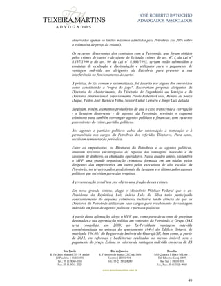 JOSÉ ROBERTO BATOCHIO
ADVOGADOS ASSOCIADOS
São Paulo
R. Pe. João Manuel 755 19º andar
Jd Paulista | 01411-001
Tel.: 55 11 3060-3310
Fax: 55 11 3061-2323
Rio de Janeiro
R. Primeiro de Março 23 Conj. 1606
Centro| 20010-904 
Tel.: 55 21 3852-8280
Brasília
SAS Quadra 1 Bloco M Lote 1
Ed. Libertas Conj. 1009
Asa Sul | 70070-935
Tel./Fax: 55 61 3326-9905
www.teixeiramartins.com.br
49
observados apenas os limites máximos admitidos pela Petrobrás (de 20% sobre
a estimativa de preço da estatal).
Os recursos decorrentes dos contratos com a Petrobrás, que foram obtidos
pelos crimes de cartel e de ajuste de licitação crimes do art. 4º, I, da Lei nº
8.137/1990 e do art. 90 da Lei nº 8.666/1993, seriam então submetidos a
condutas de ocultação e dissimulação e utilizados para o pagamento de
vantagem indevida aos dirigentes da Petrobrás para prevenir a sua
interferência no funcionamento do cartel.
A prática, de tão comum e sistematizada, foi descrita por alguns dos envolvidos
como constituindo a "regra do jogo". Receberiam propinas dirigentes da
Diretoria de Abastecimento, da Diretoria de Engenharia ou Serviços e da
Diretoria Internacional, especialmente Paulo Roberto Costa, Renato de Souza
Duque, Pedro José Barusco Filho, Nestor Cuñat Cerveró e Jorge Luiz Zelada.
Surgiram, porém, elementos probatórios de que o caso transcende a corrupção
- e lavagem decorrente - de agentes da Petrobrás, servindo o esquema
criminoso para também corromper agentes políticos e financiar, com recursos
provenientes do crime, partidos políticos.
Aos agentes e partidos políticos cabia dar sustentação à nomeação e à
permanência nos cargos da Petrobrás dos referidos Diretores. Para tanto,
recebiam remuneração periódica.
Entre as empreiteiras, os Diretores da Petrobrás e os agentes políticos,
atuavam terceiros encarregados do repasse das vantagens indevidas e da
lavagem de dinheiro, os chamados operadores. Nesse quadro amplo, vislumbra
o MPF uma grande organização criminosa formada em um núcleo pelos
dirigentes das empreiteiras, em outro pelos executivos de alto escalão da
Petrobrás, no terceiro pelos profissionais da lavagem e o último pelos agentes
políticos que recebiam parte das propinas.
A presente ação penal tem por objeto uma fração desses crimes.
Em nova grande síntese, alega o Ministério Público Federal que o ex-
Presidente da República Luiz Inácio Lula da Silva teria participado
conscientemente do esquema criminoso, inclusive tendo ciência de que os
Diretores da Petrobrás utilizavam seus cargos para recebimento de vantagem
indevida em favor de agentes políticos e partidos políticos.
A partir dessa afirmação, alega o MPF que, como parte de acertos de propinas
destinadas a sua agremiação política em contratos da Petrobrás, o Grupo OAS
teria concedido, em 2009, ao Ex-Presidente vantagem indevida
consubstanciada na entrega do apartamento 164-A do Edifício Solaris, de
matrícula 104.801 do Registro de Imóveis do Guarujá/SP, bem como, a partir
de 2013, em reformas e benfeitorias realizadas no mesmo imóvel, sem o
pagamento do preço. Estima os valores da vantagem indevida em cerca de R$
 