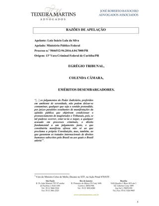 JOSÉ ROBERTO BATOCHIO
ADVOGADOS ASSOCIADOS
São Paulo
R. Pe. João Manuel 755 19º andar
Jd Paulista | 01411-001
Tel.: 55 11 3060-3310
Fax: 55 11 3061-2323
Rio de Janeiro
R. Primeiro de Março 23 Conj. 1606
Centro| 20010-904 
Tel.: 55 21 3852-8280
Brasília
SAS Quadra 1 Bloco M Lote 1
Ed. Libertas Conj. 1009
Asa Sul | 70070-935
Tel./Fax: 55 61 3326-9905
www.teixeiramartins.com.br
5
RAZÕES DE APELAÇÃO
Apelante: Luiz Inácio Lula da Silva
Apelado: Ministério Público Federal
Processo n.º 5046512-94.2016.4.04.7000/PR
Origem: 13ª Vara Criminal Federal de Curitiba/PR
EGRÉGIO TRIBUNAL,
COLENDA CÂMARA,
EMÉRITOS DESEMBARGADORES.
“[...] os julgamentos do Poder Judiciário, proferidos
em ambiente de serenidade, não podem deixar‐se
contaminar, qualquer que seja o sentido pretendido,
por juízos paralelos resultantes de manifestações da
opinião pública que objetivem condicionar o
pronunciamento de magistrados e Tribunais, pois, se
tal pudesse ocorrer, estar‐se‐ia a negar, a qualquer
acusado em processos criminais, o direito
fundamental a um julgamento justo, o que
constituiria manifesta ofensa não só ao que
proclama a própria Constituição, mas, também, ao
que garantem os tratados internacionais de direitos
humanos subscritos pelo Brasil ou aos quais o Brasil
aderiu”3
.
3
Voto do Ministro Celso de Mello, Decano no STF, na Ação Penal 470/STF.
 