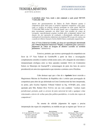 JOSÉ ROBERTO BATOCHIO
ADVOGADOS ASSOCIADOS
São Paulo
R. Pe. João Manuel 755 19º andar
Jd Paulista | 01411-001
Tel.: 55 11 3060-3310
Fax: 55 11 3061-2323
Rio de Janeiro
R. Primeiro de Março 23 Conj. 1606
Centro| 20010-904 
Tel.: 55 21 3852-8280
Brasília
SAS Quadra 1 Bloco M Lote 1
Ed. Libertas Conj. 1009
Asa Sul | 70070-935
Tel./Fax: 55 61 3326-9905
www.teixeiramartins.com.br
52
à jurisdição desta Vara, tendo o fato originado a ação penal 5047229-
77.2014.404.7000.
Apesar dos questionamentos da Defesa de Paulo Okamoto quanto à
competência deste Juízo para os próprios inquéritos originários, resta claro,
como se verifica na própria sentença prolatada na ação penal 5047229-
77.2014.404.7000 (evento 556 da ação penal), que a competência sobre os
fatos inicialmente apurados era deste Juízo, pois produto de crimes de
corrupção, especificamente propina recebida pelo ex-deputado federal José
Janene, foi, por operações de ocultação e dissimulação, utilizada para a
realização de investimentos industriais em Londrina/PR, no que ele contou com
o auxílio de Alberto Youssef e Carlos Habib Chates condenados naquele feito.
Esta 13ª Vara Federal de Curitiba, por força de especialização determinada
pelo Tribunal Regional Federal da 4ª Região, é competente para o processo e
julgamento de crimes de lavagem de dinheiro ocorridos no território
paranaense.” (destacou-se)
Extrai-se, portanto, que ocorreu a prorrogação de competência em
favor da 13ª Vara Federal de Curitiba/PR a partir de fatos e investigações
completamente estranhos à matéria vertida nestes autos, sob a alegação de conexidade e
interpenetração etiológica entre os fatos apurados (unidade 164-A do Condomínio
Solaris no Município do Guarujá/SP e armazenagem de parte dos bens do acervo
presidencial) em uma teia argumentativa que remonta a contratos com a Petrobras.
Cabe destacar aqui que o fato de o Apelante haver exercido a
Magistratura Máxima de Presidente da República não é critério para prorrogação de
competência para além do que delimitado na Carta Constitucional tão bem interpretada,
no ponto, pelo Excelso Supremo Tribunal Federal na Inq. 4130-QO, pois, como
apontado pelo Min. Relator DIAS TOFFOLI em seu voto condutor: “nenhum órgão
jurisdicional, portanto, pode se arvorar de juízo universal de todo e qualquer crime
relacionado a desvio de verbas para fins político-partidários, à revelia das regras de
competência”.
Na ementa do referido julgamento há segura e precisa
interpretação das regras de competência, na medida em que se registra que “devem ser
 
