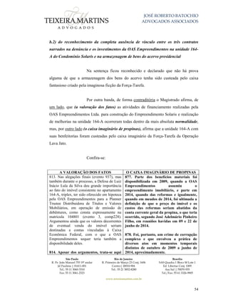 JOSÉ ROBERTO BATOCHIO
ADVOGADOS ASSOCIADOS
São Paulo
R. Pe. João Manuel 755 19º andar
Jd Paulista | 01411-001
Tel.: 55 11 3060-3310
Fax: 55 11 3061-2323
Rio de Janeiro
R. Primeiro de Março 23 Conj. 1606
Centro| 20010-904 
Tel.: 55 21 3852-8280
Brasília
SAS Quadra 1 Bloco M Lote 1
Ed. Libertas Conj. 1009
Asa Sul | 70070-935
Tel./Fax: 55 61 3326-9905
www.teixeiramartins.com.br
54
b.2) do reconhecimento da completa ausência de vínculo entre os três contratos
narrados na denúncia e os investimentos da OAS Empreendimentos na unidade 164-
A do Condomínio Solaris e na armazenagem de bens do acervo presidencial
Na sentença ficou reconhecido e declarado que não há prova
alguma de que a armazenagem dos bens do acervo tenha sido custeada pelo caixa
fantasioso criado pela imaginosa ficção da Força-Tarefa.
Por outra banda, de forma contraditória o Magistrado afirma, de
um lado, que (a valoração dos fatos) as atividades de financiamento realizadas pela
OAS Empreendimentos Ltda. para construção do Empreendimento Solaris e realização
de melhorias na unidade 164-A ocorreram todas dentro da mais absoluta normalidade,
mas, por outro lado (o caixa imaginário de propinas), afirma que a unidade 164-A com
suas benfeitorias foram custeadas pelo caixa imaginário da Força-Tarefa da Operação
Lava Jato.
Confira-se:
A VALORAÇÃO DOS FATOS O CAIXA IMAGINÁRIO DE PROPINAS
813. Nas alegações finais (evento 937), mas
também durante o processo, a Defesa de Luiz
Inácio Lula da Silva deu grande importância
ao fato do imóvel consistente no apartamento
164-A, triplex, ter sido oferecido em hipoteca
pela OAS Empreendimentos para a Planner
Trustee Distribuidora de Títulos e Valores
Mobiliários, em operação de emissão de
debêntures, como consta expressamente na
matrícula 104801 (evento 3, comp228).
Argumentou ainda que os valores decorrentes
de eventual venda do imóvel seriam
destinadas a contas vinculadas à Caixa
Econômica Federal, com o que a OAS
Empreendimentos sequer teria também a
disponibilidade deles.
814. Apesar dos argumentos, trata-se aqui
877. Parte dos benefícios materiais foi
disponibilizada em 2009, quando a OAS
Empreendimentos assumiu o
empreendimento imobiliário, e parte em
2014, quando das reformas e igualmente,
quando em meados de 2014, foi ultimada a
definição de que o preço do imóvel e os
custos das reformas seriam abatidos da
conta corrente geral da propina, o que teria
ocorrido, segundo José Adelmário Pinheiro
Filho, em reuniões havidas em 09 e 22 de
junho de 2014.
878. Foi, portanto, um crime de corrupção
complexo e que envolveu a prática de
diversos atos em momentos temporais
distintos de outubro de 2009 a junho de
2014, aproximadamente.
 