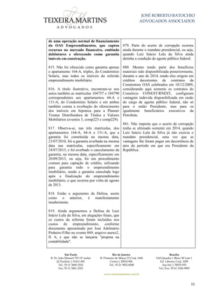 JOSÉ ROBERTO BATOCHIO
ADVOGADOS ASSOCIADOS
São Paulo
R. Pe. João Manuel 755 19º andar
Jd Paulista | 01411-001
Tel.: 55 11 3060-3310
Fax: 55 11 3061-2323
Rio de Janeiro
R. Primeiro de Março 23 Conj. 1606
Centro| 20010-904 
Tel.: 55 21 3852-8280
Brasília
SAS Quadra 1 Bloco M Lote 1
Ed. Libertas Conj. 1009
Asa Sul | 70070-935
Tel./Fax: 55 61 3326-9905
www.teixeiramartins.com.br
55
de uma operação normal de financiamento
da OAS Empreendimentos, que captou
recursos no mercado financeiro, emitindo
debêntures e oferecendo como garantia
imóveis em construção.
815. Não foi oferecido como garantia apenas
o apartamento 164-A, triplex, do Condomínio
Solaris, mas todos os imóveis do referido
empreendimento imobiliário.
816. A título ilustrativo, encontram-se nos
autos também as matrículas 104757 e 104790
correspondentes aos apartamentos 44-A e
131-A, do Condomínio Solaris e em ambas
também consta a averbação do oferecimento
dos imóveis em hipoteca para a Planner
Trustee Distribuidora de Títulos e Valores
Mobiliários (eventos 3, comp223 e comp229).
817. Observa-se, nas três matrículas, dos
apartamentos 164-A, 44-A e 131-A, que a
garantia foi constituída na mesma data,
23/07/2010, foi a garantia averbada na mesma
data nas matrículas, especificamente em
24/07/2013, e foi averbado o cancelamento da
garantia, na mesma data, especificamente em
20/09/2013, ou seja, foi um procedimento
comum para captação de crédito, utilizando
para garantia todo o empreendimento
imobiliário, sendo a garantia cancelada logo
após a finalização do empreendimento
imobiliário, o que ocorreu por volta de agosto
de 2013.
818. Então o argumento da Defesa, assim
como o anterior, é manifestamente
insubsistente.
819. Ainda argumentou a Defesa de Luiz
Inácio Lula da Silva, em alegações finais, que
os custos da reforma foram incluídos nos
custos de empreendimento, conforme
documento apresentado por José Adelmário
Pinheiro Filho no evento 849, arquivo anexo2,
fl. 6, e que não se lançaria "propina na
contabilidade".
879. Parte do acerto de corrupção ocorreu
ainda durante o mandato presidencial, ou seja,
quando Luiz Inácio Lula da Silva ainda
detinha a condição de agente público federal.
880. Mesmo tendo parte dos benefícios
materiais sido disponibilizada posteriormente,
durante o ano de 2014, tendo eles origem em
créditos decorrentes de contratos da
Construtora OAS celebrados em 10/12/2009,
considerando aqui somente os contratos do
Consórcio CONEST/RNEST, configuram
vantagem indevida disponibilizada em razão
do cargo de agente público federal, não só
para o então Presidente, mas para os
igualmente beneficiários executivos da
Petrobrás.
881. Não importa que o acerto de corrupção
tenha se ultimado somente em 2014, quando
Luiz Inácio Lula da Silva já não exercia o
mandato presidencial, uma vez que as
vantagens lhe foram pagas em decorrência de
atos do período em que era Presidente da
República.
 