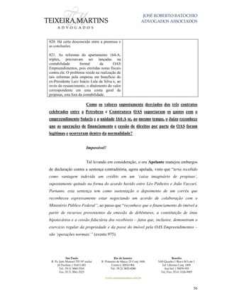 JOSÉ ROBERTO BATOCHIO
ADVOGADOS ASSOCIADOS
São Paulo
R. Pe. João Manuel 755 19º andar
Jd Paulista | 01411-001
Tel.: 55 11 3060-3310
Fax: 55 11 3061-2323
Rio de Janeiro
R. Primeiro de Março 23 Conj. 1606
Centro| 20010-904 
Tel.: 55 21 3852-8280
Brasília
SAS Quadra 1 Bloco M Lote 1
Ed. Libertas Conj. 1009
Asa Sul | 70070-935
Tel./Fax: 55 61 3326-9905
www.teixeiramartins.com.br
56
820. Há certa desconexão entre a premissa e
as conclusões.
821. As reformas do apartamento 164-A,
triplex, precisavam ser lançadas na
contabilidade formal da OAS
Empreendimentos, pois emitidas notas fiscais
contra ela. O problema reside na realização de
tais reformas pela empresa em benefício do
ex-Presidente Luiz Inácio Lula da Silva e, ao
invés do ressarcimento, o abatimento do valor
correspondente em uma conta geral de
propinas, esta fora da contabilidade.
Como os valores supostamente desviados dos três contratos
celebrados entre a Petrobras e Construtora OAS suportaram os gastos com o
empreendimento Solaris e a unidade 164-A se, ao mesmo tempo, o Juízo reconhece
que as operações de financiamento e cessão de direitos por parte da OAS foram
legítimas e ocorreram dentro da normalidade?
Impossível!
Tal levando em consideração, o ora Apelante manejou embargos
de declaração contra a sentença contraditória, agora apelada, visto que “teria recebido
como vantagem indevida um crédito em um ‘caixa imaginário de propinas’,
supostamente quitado na forma do acordo havido entre Léo Pinheiro e João Vaccari.
Portanto, esta sentença tem como sustentação o depoimento de um corréu que
reconheceu expressamente estar negociando um acordo de colaboração com o
Ministério Público Federal”, ao passo que “reconhece que o financiamento do imóvel a
partir de recursos provenientes da emissão de debêntures, a constituição de ônus
hipotecários e a cessão fiduciária dos recebíveis – fatos que, inclusive, demonstram o
exercício regular da propriedade e da posse do imóvel pela OAS Empreendimentos –
são ‘operações normais’” (evento 975).
 