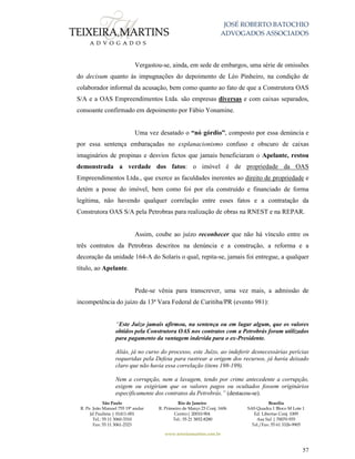 JOSÉ ROBERTO BATOCHIO
ADVOGADOS ASSOCIADOS
São Paulo
R. Pe. João Manuel 755 19º andar
Jd Paulista | 01411-001
Tel.: 55 11 3060-3310
Fax: 55 11 3061-2323
Rio de Janeiro
R. Primeiro de Março 23 Conj. 1606
Centro| 20010-904 
Tel.: 55 21 3852-8280
Brasília
SAS Quadra 1 Bloco M Lote 1
Ed. Libertas Conj. 1009
Asa Sul | 70070-935
Tel./Fax: 55 61 3326-9905
www.teixeiramartins.com.br
57
Vergastou-se, ainda, em sede de embargos, uma série de omissões
do decisum quanto às impugnações do depoimento de Léo Pinheiro, na condição de
colaborador informal da acusação, bem como quanto ao fato de que a Construtora OAS
S/A e a OAS Empreendimentos Ltda. são empresas diversas e com caixas separados,
consoante confirmado em depoimento por Fábio Yonamine.
Uma vez desatado o “nó górdio”, composto por essa denúncia e
por essa sentença embaraçadas no explanacionismo confuso e obscuro de caixas
imaginários de propinas e desvios fictos que jamais beneficiaram o Apelante, restou
demonstrada a verdade dos fatos: o imóvel é de propriedade da OAS
Empreendimentos Ltda., que exerce as faculdades inerentes ao direito de propriedade e
detém a posse do imóvel, bem como foi por ela construído e financiado de forma
legítima, não havendo qualquer correlação entre esses fatos e a contratação da
Construtora OAS S/A pela Petrobras para realização de obras na RNEST e na REPAR.
Assim, coube ao juízo reconhecer que não há vínculo entre os
três contratos da Petrobras descritos na denúncia e a construção, a reforma e a
decoração da unidade 164-A do Solaris o qual, repita-se, jamais foi entregue, a qualquer
título, ao Apelante.
Pede-se vênia para transcrever, uma vez mais, a admissão de
incompetência do juízo da 13ª Vara Federal de Curitiba/PR (evento 981):
“Este Juízo jamais afirmou, na sentença ou em lugar algum, que os valores
obtidos pela Construtora OAS nos contratos com a Petrobrás foram utilizados
para pagamento da vantagem indevida para o ex-Presidente.
Aliás, já no curso do processo, este Juízo, ao indeferir desnecessárias perícias
requeridas pela Defesa para rastrear a origem dos recursos, já havia deixado
claro que não havia essa correlação (itens 198-199).
Nem a corrupção, nem a lavagem, tendo por crime antecedente a corrupção,
exigem ou exigiriam que os valores pagos ou ocultados fossem originários
especificamente dos contratos da Petrobrás.” (destacou-se).
 