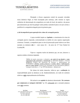 JOSÉ ROBERTO BATOCHIO
ADVOGADOS ASSOCIADOS
São Paulo
R. Pe. João Manuel 755 19º andar
Jd Paulista | 01411-001
Tel.: 55 11 3060-3310
Fax: 55 11 3061-2323
Rio de Janeiro
R. Primeiro de Março 23 Conj. 1606
Centro| 20010-904 
Tel.: 55 21 3852-8280
Brasília
SAS Quadra 1 Bloco M Lote 1
Ed. Libertas Conj. 1009
Asa Sul | 70070-935
Tel./Fax: 55 61 3326-9905
www.teixeiramartins.com.br
58
Dissipado o fósmeo argumento central da acusação veiculada
nessa denúncia frágil, ao final encampada pela sentença, cabe retomar as regras
ordinárias de determinação da competência em razão do local, da matéria e da pessoa
para demonstrar que não há qualquer razão jurídica sustentável para se ter por correta e
justificável a competência daquele juízo de primeiro grau.
c) da incompetência para apuração dos crimes de corrupção passiva
A peça exordial imputa ao Apelante o cometimento do crime de
corrupção passiva majorada, contextualizado no âmbito de uma suposta organização
criminosa. Contudo, a competência para os atos de persecução penal relativos aos fatos
narrados na denúncia não é – nem nunca foi – do juízo da 13ª Vara Federal de
Curitiba/PR.
Veja-se o seguinte trecho da denúncia que, em tese, descreve a
suposta conduta criminosa imputada:
“LULA, de modo consciente e voluntário, em razão de sua função e como
responsável pela nomeação e manutenção de RENATO DUQUE e PAULO
ROBERTO COSTA nas Diretorias de Serviços e Abastecimento da
PETROBRAS, solicitou, aceitou promessa e recebeu, direta e indiretamente,
para si e para outrem, inclusive por intermédio de tais funcionários públicos,
vantagens indevidas [...].” (p. 49/50 da denúncia – destacou-se)
Da leitura do trecho transcrito, infere-se que a atribuição da
responsabilidade penal na denúncia se dá, fundamentalmente, em razão de contratos
relativos a três empreendimentos da Petrobras.
Há inclusive um capítulo da denúncia denominado “Os contratos
que originaram as vantagens indevidas” (p. 63), reforçando que a acusação perpassa
esses três contratos.
 