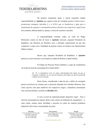JOSÉ ROBERTO BATOCHIO
ADVOGADOS ASSOCIADOS
São Paulo
R. Pe. João Manuel 755 19º andar
Jd Paulista | 01411-001
Tel.: 55 11 3060-3310
Fax: 55 11 3061-2323
Rio de Janeiro
R. Primeiro de Março 23 Conj. 1606
Centro| 20010-904 
Tel.: 55 21 3852-8280
Brasília
SAS Quadra 1 Bloco M Lote 1
Ed. Libertas Conj. 1009
Asa Sul | 70070-935
Tel./Fax: 55 61 3326-9905
www.teixeiramartins.com.br
59
De maneira exatamente igual, a inicial acusatória imputa
responsabilidade ao Apelante por suposto crime de corrupção passiva ("ofereceram e
prometeram vantagens indevidas [...] a LULA, que se beneficiava e agia para a
manutenção do esquema e a permanência desses diretores nos respectivos cargos") nos
três contratos, diferenciando-se, apenas, o nome do consórcio vencedor.
A responsabilidade criminal, então, na visão do Órgão
Ministerial, estaria no fato de haver o Apelante indicado, enquanto Presidente da
República, três Diretores da Petrobras com o afirmado conhecimento de que eles
ocupariam o cargo com a finalidade de praticar crimes em desfavor da Administração
Pública Federal.
Ocorre que, enquanto Presidente da República, o Apelante
praticava os atos inerentes à sua função na cidade de Brasília, Capital Federal.
O Código de Processo Penal estabelece a regra de competência
em razão do local da consumação de eventual delito:
Art. 70. A competência será, de regra, determinada pelo lugar em que se
consumar a infração, ou, no caso de tentativa, pelo lugar em que for praticado
o último ato de execução.
Dessa forma, considerando a tese de que o delito de corrupção
passiva envolveria no vertente caso a afirmada indicação dos referidos Diretores, bem
como supostos atos para mantê-los nos respectivos cargos, a hipotética consumação
teria, inexoravelmente, ocorrido em Brasília (DF).
A ratio essendi do supramencionado dispositivo legal – fixar o
local de consumação do suposto delito como critério de definição de competência – é,
entre outras, ensejar maior facilidade e precisão na coleta do material probatório
disponível, bem como a sua produção em juízo.
 