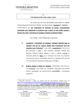 JOSÉ ROBERTO BATOCHIO
ADVOGADOS ASSOCIADOS
São Paulo
R. Pe. João Manuel 755 19º andar
Jd Paulista | 01411-001
Tel.: 55 11 3060-3310
Fax: 55 11 3061-2323
Rio de Janeiro
R. Primeiro de Março 23 Conj. 1606
Centro| 20010-904 
Tel.: 55 21 3852-8280
Brasília
SAS Quadra 1 Bloco M Lote 1
Ed. Libertas Conj. 1009
Asa Sul | 70070-935
Tel./Fax: 55 61 3326-9905
www.teixeiramartins.com.br
6
– I –
CONSIDERAÇÕES PREAMBULARES
Nas razões que são nesta oportunidade apresentadas ao Egrégio
Tribunal Regional Federal da 4ª Região, será demonstrada a inocência do Apelante —
evidenciando-se que sua condenação foi lastreada em ilações cerebrinamente
construídas pelo Magistrado de primeiro grau a partir de uma análise parcial e
facciosa dos autos e descoberta de qualquer elemento probatório idôneo.
Em verdade, o douto Magistrado sentenciante:
(i) reconheceu a inexistência de qualquer vantagem indevida paga ao
Apelante com uso de “valores obtidos pela Construtora OAS nos
contratos com a Petrobras”, o que afasta a competência do Juízo a quo
para processar e julgar o feito conforme orientação firmada pelo
Supremo Tribunal Federal segundo a qual a conexão somente se
caracteriza diante de “fatos que se imbriquem de forma tão profunda”
com supostos desvios na Petrobras deverão ser apurados pelo Juízo da
13ª Vara Federal Criminal de Curitiba (Inq. 4.130/QO);
(ii) desferiu ataques à Defesa do Apelante, evidenciando, mais uma vez,
sua hostilidade com relação aos Advogados responsáveis pela defesa
técnica, desnudando sua desconversável parcialidade e consequente
suspeição4
;
4
Interessante mencionar a análise da sentença feita por José Francisco Siqueira Neto, em
https://www.conversaafiada.com.br/brasil/algoritmos-desnudam-parcialidade-de-moro, que constatou:
“O curioso e verdadeiramente inacreditável é a autoridade judicial consumir aproximadamente 20% da
Sentença (da página 10 à 55) para ataques políticos e ideológicos ao Réu e seus advogados de defesa,
em evidente demonstração de perda completa e absoluta da imprescindível imparcialidade do julgador,
sabidamente indispensável requisito do julgamento justo nos moldes preconizados pelas mais expressivas
manifestações de Direito Internacional.”
 