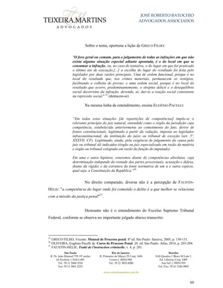 JOSÉ ROBERTO BATOCHIO
ADVOGADOS ASSOCIADOS
São Paulo
R. Pe. João Manuel 755 19º andar
Jd Paulista | 01411-001
Tel.: 55 11 3060-3310
Fax: 55 11 3061-2323
Rio de Janeiro
R. Primeiro de Março 23 Conj. 1606
Centro| 20010-904 
Tel.: 55 21 3852-8280
Brasília
SAS Quadra 1 Bloco M Lote 1
Ed. Libertas Conj. 1009
Asa Sul | 70070-935
Tel./Fax: 55 61 3326-9905
www.teixeiramartins.com.br
60
Sobre o tema, oportuna a lição de GRECO FILHO:
"O foro geral ou comum, para o julgamento de todas as infrações em que não
exista alguma situação especial adiante apontada, é o do local em que se
consumar a infração, ou, no caso de tentativa, o do lugar em que foi praticado
o último ato de execução.[...] a escolha do lugar do resultado foi feita pelo
legislador por duas razões principais. Uma de ordem funcional, porque é no
local do resultado que, nos crimes materiais, permanecem os vestígios,
facilitando a colheita de provas; e uma ordem social, porque é no local do
resultado que ocorre, predominantemente, o streptus delicti e o desequilíbrio
social decorrente da infração, devendo, ai, dar-se a reação social consistente
na repressão social." 25
(destacou-se)
Na mesma linha de entendimento, ensina EUGÊNIO PACELLI:
“Em todas estas situações [de repartições de competências] impõe-se o
relevante princípio do juiz natural, entendido como o órgão da jurisdição cuja
competência, estabelecida anteriormente ao cometimento do fato, derive de
fontes constitucionais, legitimado a partir da vedação, imposta ao legislador
infraconstitucional, da instituição do juízo ou tribunal de exceção (art. 5º,
XXXVII, CF). Legitimado, ainda, pela exigência de julgamento da causa pelo
juiz ou tribunal ali indicados (órgão ou juiz especializado em razão da matéria
e órgão ou tribunal colegiado em razão da função do imputado).
Em uma e outra hipótese, estaremos diante de competências absolutas, cuja
determinação independe da vontade das partes processuais, acusação e defesa,
diante da rigidez e da estrutura da fonte normativa de um a e outra espécie,
qual seja, a Constituição da República.”26
No direito comparado, diversa não é a percepção de FAUSTIN-
HÉLIE: "a competência do lugar onde foi cometido o delito é a que melhor se relaciona
com a missão da justiça penal"27
.
Destoante não é o entendimento do Excelso Supremo Tribunal
Federal, conforme se observa no importante julgado abaixo transcrito:
25
GRECO FILHO, Vicente. Manual de Processo penal. 8ª ed. São Paulo: Saraiva, 2005, p. 150-151.
26
OLIVEIRA, Eugênio Pacelli de. Curso de Processo Penal. 20. ed. São Paulo: Atlas, 2016. p. 203-204.
27
FAUSTIN-HÉLIE, Traité de l'instruction criminelle, v. 4, p. 201.
 