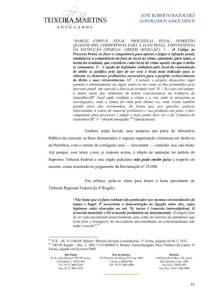 JOSÉ ROBERTO BATOCHIO
ADVOGADOS ASSOCIADOS
São Paulo
R. Pe. João Manuel 755 19º andar
Jd Paulista | 01411-001
Tel.: 55 11 3060-3310
Fax: 55 11 3061-2323
Rio de Janeiro
R. Primeiro de Março 23 Conj. 1606
Centro| 20010-904 
Tel.: 55 21 3852-8280
Brasília
SAS Quadra 1 Bloco M Lote 1
Ed. Libertas Conj. 1009
Asa Sul | 70070-935
Tel./Fax: 55 61 3326-9905
www.teixeiramartins.com.br
61
“HABEAS CORPUS. PENAL. PROCESSUAL PENAL. HOMICÍDO
QUALIFICADO. COMPETÊNCIA PARA A AÇÃO PENAL. CONVENIÊNCIA
DA INSTRUÇÃO CRIMINAL. ORDEM DENEGADA. I – O Código de
Processo Penal, ao fixar a competência para apurar e julgar a infração penal,
estabeleceu a competência do foro do local do crime, adotando, para tanto, a
teoria do resultado, que considera como local do crime aquele em que o delito
se consumou. II - A opção do legislador ordinário pelo local da consumação
do delito se justifica pelo fato de ser esse o local mais indicado para se
obterem os elementos probatórios necessários para o perfeito esclarecimento
do ilícito e suas circunstâncias. III – Contudo, o próprio dispositivo legal
permite o abrandamento da regra, tendo-se em conta os fins pretendidos pelo
processo penal, em especial a busca da verdade real. IV – No caso sob exame,
a maior parte dos elementos de prova concentram-se na Comarca de
Guarulhos/SP, local onde residiam a vítima e o réu, onde se iniciaram as
investigações, onde a vítima foi vista pela última vez, onde reside também
grande parte das testemunhas, de forma que, por questões práticas
relacionadas à coleta do material probatório e sua produção em juízo, o foro
competente para processar e julgar a ação penal deve ser o da Comarca de
Guarulhos/SP. V – Ordem denegada.”28
(destacou-se)
Embora tenha havido uma tentativa por parte do Ministério
Público de conectar os fatos denunciados à suposta organização criminosa em desfavor
da Petrobras, com o intuito de configurar uma — inexistente — conexão, isso não basta.
Até porque, esse tema, como já exposto acima, é objeto de apuração no âmbito do
Supremo Tribunal Federal e este órgão judiciário não pode emitir juízo a respeito do
assunto, como assentado no julgamento da Reclamação nº 25.048.
Em reforço, pede-se vênia para trazer a lume precedente do
Tribunal Regional Federal da 4ª Região:
“Não basta que os fatos tenham sido praticados nas mesmas circunstâncias de
tempo e lugar. É necessária a demonstração de ligação entre eles, cujas
hipóteses estão elencadas no art. 76, inciso I (conexão intersubjetiva), II
(conexão material) e III (conexão probatória ou instrumental). O simples fato
de ter sido encontrado posteriormente uma arma no interior de automóvel que
teria feito o transporte da mercadoria descaminhada ou contrabandeada não
induz conexão”.29
28
STF – HC 112348/SP, Relator: Ministro Ricardo Lewandowski, 2ª Turma, julgado em 04.12.2012.
29
TRF-4ª Região – Rec. n. 2001.71.03.000862-9, Relator: Desembargador Élcio Pinheiro de Castro, 8ª
Turma, julgado em fevereiro/2003.
 