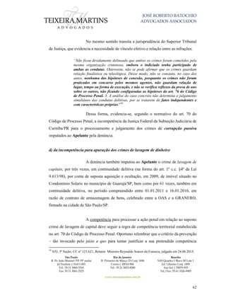 JOSÉ ROBERTO BATOCHIO
ADVOGADOS ASSOCIADOS
São Paulo
R. Pe. João Manuel 755 19º andar
Jd Paulista | 01411-001
Tel.: 55 11 3060-3310
Fax: 55 11 3061-2323
Rio de Janeiro
R. Primeiro de Março 23 Conj. 1606
Centro| 20010-904 
Tel.: 55 21 3852-8280
Brasília
SAS Quadra 1 Bloco M Lote 1
Ed. Libertas Conj. 1009
Asa Sul | 70070-935
Tel./Fax: 55 61 3326-9905
www.teixeiramartins.com.br
62
No mesmo sentido transita a jurisprudência do Superior Tribunal
de Justiça, que evidencia a necessidade de vínculo efetivo e relação entre as infrações:
“Não ficou devidamente delineado que ambos os crimes foram cometidos pela
mesma organização criminosa, embora o indiciado tenha participado de
ambas as condutas. Outrossim, não se pode afirmar que os crimes guardam
relação finalística ou teleológica. Desse modo, não se constata, no caso dos
autos, nenhuma das hipóteses de conexão, porquanto os crimes não foram
praticados em concurso pelos mesmos agentes, não guardam relação de
lugar, tempo ou forma de execução, e não se verifica reflexos da prova de uns
sobre os outros, não ficando configuradas as hipóteses do art. 76 do Código
de Processo Penal. 3. A análise do caso concreto não determina o julgamento
simultâneo das condutas delitivas, por se tratarem de fatos independentes e
com características próprias."30
Dessa forma, evidencia-se, segundo o normativo do art. 70 do
Código de Processo Penal, a incompetência da Justiça Federal da Subseção Judiciária de
Curitiba/PR para o processamento e julgamento dos crimes de corrupção passiva
imputados ao Apelante pela denúncia.
d) da incompetência para apuração dos crimes de lavagem de dinheiro
A denúncia também imputou ao Apelante o crime de lavagem de
capitais, por três vezes, em continuidade delitiva (na forma do art. 1º c.c. §4º da Lei
9.613/98), por conta de suposta aquisição e ocultação, em 2009, de imóvel situado no
Condomínio Solaris no município de Guarujá/SP, bem como por 61 vezes, também em
continuidade delitiva, no período compreendido entre 01.01.2011 e 16.01.2016, em
razão de contrato de armazenagem de bens, celebrado entre a OAS e a GRANERO,
firmado na cidade de São Paulo/SP.
A competência para processar a ação penal em relação ao suposto
crime de lavagem de capital deve seguir a regra de competência territorial estabelecida
no art. 70 do Código de Processo Penal. Oportuno relembrar que o critério da prevenção
– tão invocado pelo juízo a quo para tentar justificar a sua pretendida competência
30
STJ, 3ª Seção, CC nº 125.621, Relator: Ministro Reynaldo Soares da Fonseca, julgado em 24.06.2015.
 