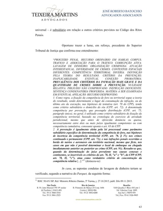 JOSÉ ROBERTO BATOCHIO
ADVOGADOS ASSOCIADOS
São Paulo
R. Pe. João Manuel 755 19º andar
Jd Paulista | 01411-001
Tel.: 55 11 3060-3310
Fax: 55 11 3061-2323
Rio de Janeiro
R. Primeiro de Março 23 Conj. 1606
Centro| 20010-904 
Tel.: 55 21 3852-8280
Brasília
SAS Quadra 1 Bloco M Lote 1
Ed. Libertas Conj. 1009
Asa Sul | 70070-935
Tel./Fax: 55 61 3326-9905
www.teixeiramartins.com.br
63
universal – é subsidiário em relação a outros critérios previstos no Código dos Ritos
Penais.
Oportuno trazer a lume, em reforço, precedente do Superior
Tribunal de Justiça que confirma esse entendimento:
“PROCESSO PENAL. RECURSO ORDINÁRIO EM HABEAS CORPUS.
TRAFICO E ASSOCIAÇÃO PARA O TRÁFICO. CORRUPÇÃO ATIVA.
LAVAGEM DE DINHEIRO. ORGANIZAÇÃO CRIMINOSA. ATUAÇÃO
INTERESTADUAL. DIVERSIDADE DE CRIMES. CONTEXTOS ESPACIAIS
DIFERENTES. COMPETÊNCIA TERRITORIAL DIVERSA. DEFINIÇÃO
PELA TEORIA DO RESULTADO. CRITÉRIO DA PREVENÇÃO.
INAPLICABILIDADE. EVENTUAL CONEXÃO PROBATÓRIA.
PREVALÊNCIA DOS CRITÉRIOS DA INFRAÇÃO MAIS GRAVE E DA
QUANTIDADE DE CRIMES SOBRE A PREVENÇÃO. NULIDADE
RELATIVA. PREJUÍZO NÃO COMPROVADO. INSTRUÇÃO DEFICIENTE.
SENTENÇA CONDENATÓRIA PROFERIDA. MATÉRIA A SER EXAMINADA
EM EVENTUAL APELAÇÃO. RECURSO DESPROVIDO.
1. Como regra, a fixação da competência de foro ou territorial segue a teoria
do resultado, sendo determinante o lugar da consumação da infração, ou do
último ato da execução, nas hipóteses de tentativa (art. 70 do CPP), tendo
como critério subsidiário o domicílio do réu (CPP, art. 72). A denominada
competência por prevenção, que pressupõe distribuição (CPP, art. 75,
parágrafo único), no geral, é utilizado como critério subsidiário de fixação da
competência territorial, baseado na cronologia do exercício de atividade
jurisdicional, mesmo que antes de oferecida denúncia ou queixa,
necessariamente entre dois ou mais juízes igualmente competentes ou com
competência cumulativa, consoante aponta o art. 83 do CPP.
2. A prevenção é igualmente eleita pela lei processual como parâmetro
subsidiário específico de determinação da competência de foro, nas hipóteses
de incerteza da competência territorial (CPP, art. 70, § 3º); nos crimes
continuado e permanente (CPP, art. 71); e nas infrações penais ocorridas a
bordo de navios e aeronaves em território nacional, mesmo que ficto, nos
casos em que não é possível determinar o local de embarque ou chegada
imediatamente anterior ou posterior ao crime (CPP, art. 91). Ressalte-se que,
quando da determinação do juízo prevalente nas causas conexas e
continentes, se inservíveis os critérios do art. 78, II, "a" e "b", do CPP (CPP,
art. 78, II, "c"), atua como verdadeiro critério de concentração da
competência relativa [...].”31
(destacou-se)
In casu, as supostas condutas de lavagem de dinheiro teriam se
verificado, segundo a narrativa do Parquet, da seguinte forma:
31
RHC 50.651/SP, Rel. Ministro Ribeiro Dantas, 5ª Turma, j. 27.10.2015, publ. DJe 09.11.2015.
 