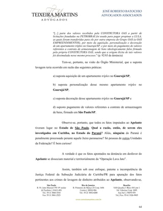 JOSÉ ROBERTO BATOCHIO
ADVOGADOS ASSOCIADOS
São Paulo
R. Pe. João Manuel 755 19º andar
Jd Paulista | 01411-001
Tel.: 55 11 3060-3310
Fax: 55 11 3061-2323
Rio de Janeiro
R. Primeiro de Março 23 Conj. 1606
Centro| 20010-904 
Tel.: 55 21 3852-8280
Brasília
SAS Quadra 1 Bloco M Lote 1
Ed. Libertas Conj. 1009
Asa Sul | 70070-935
Tel./Fax: 55 61 3326-9905
www.teixeiramartins.com.br
64
“[...] parte dos valores recebidos pela CONSTRUTORA OAS a partir de
licitações fraudadas na PETROBRAS foi usada para pagar propinas a LULA,
as quais foram transferidas para ele por outra empresa do Grupo OAS (a OAS
EMPREENDIMENTOS), por meio da aquisição, personalização e decoração
de um apartamento tríplex no Guarujá/SP, e por meio do pagamento de valores
referentes a contrato de armazenagem de bens ideologicamente falso firmado
pela própria CONSTRUTORA OAS, sendo que a origem ilícita de tais valores
foi dissimulada nesse mesmo processo.” (p. 92/83 da denúncia)
Tem-se, portanto, na visão do Órgão Ministerial, que a suposta
lavagem teria ocorrido em razão das seguintes práticas:
a) suposta aquisição de um apartamento tríplex no Guarujá/SP;
b) suposta personalização desse mesmo apartamento tríplex no
Guarujá/SP;
c) suposta decoração desse apartamento tríplex no Guarujá/SP e
d) suposto pagamento de valores referentes a contrato de armazenagem
de bens, firmado em São Paulo/SP.
Observe-se, portanto, que todos os fatos imputados ao Apelante
tiveram lugar no Estado de São Paulo. Qual a razão, então, de serem eles
investigados em Curitiba, no Estado do Paraná? Aliás, ninguém do Paraná é
penalmente processado perante aquele Juízo paranaense? Só pessoas de outras Unidades
da Federação? É bem curioso!
A verdade é que os fatos apontados na denúncia em desfavor do
Apelante se dissociam material e territorialmente da “Operação Lava Jato”.
Assim, também sob esse enfoque, patente a incompetência da
Justiça Federal da Subseção Judiciária de Curitiba/PR para apuração dos fatos
pertinentes aos crimes de lavagem de dinheiro atribuídos ao Apelante, observando-se,
 