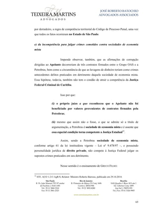 JOSÉ ROBERTO BATOCHIO
ADVOGADOS ASSOCIADOS
São Paulo
R. Pe. João Manuel 755 19º andar
Jd Paulista | 01411-001
Tel.: 55 11 3060-3310
Fax: 55 11 3061-2323
Rio de Janeiro
R. Primeiro de Março 23 Conj. 1606
Centro| 20010-904 
Tel.: 55 21 3852-8280
Brasília
SAS Quadra 1 Bloco M Lote 1
Ed. Libertas Conj. 1009
Asa Sul | 70070-935
Tel./Fax: 55 61 3326-9905
www.teixeiramartins.com.br
65
por derradeiro, a regra de competência territorial do Código de Processo Penal, uma vez
que todos os fatos ocorreram no Estado de São Paulo.
e) da incompetência para julgar crimes cometidos contra sociedades de economia
mista
Impende observar, também, que as afirmações de corrupção
dirigidas ao Apelante decorreriam de três contratos firmados entre o Grupo OAS e a
Petrobras, bem como a circunstância de que as lavagens de dinheiro teriam como crimes
antecedentes delitos praticados em detrimento daquela sociedade de economia mista.
Essa hipótese, todavia, também não tem o condão de atrair a competência da Justiça
Federal Criminal de Curitiba.
Isso por que:
(i) o próprio juízo a quo reconheceu que o Apelante não foi
beneficiado por valores provenientes de contratos firmados pela
Petrobras;
(ii) mesmo que assim não o fosse, o que se admite só a título de
argumentação, a Petrobras é sociedade de economia mista e é assente que
essa especial condição torna competente a Justiça Estadual32
.
Assim, sendo a Petrobras sociedade de economia mista,
conforme artigo 61 da lei instituidora vigente – Lei nº 9.478/97 –, e possuindo
personalidade jurídica de direito privado, não compete à Justiça Federal julgar os
supostos crimes praticados em seu detrimento.
Nesse sentido é o ensinamento de GRECO FILHO:
32
STF, ACO 1.213 AgR/S, Relator: Ministro Roberto Barroso, publicado em 29.10.2014.
 