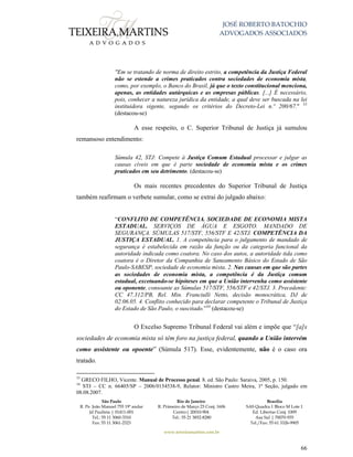JOSÉ ROBERTO BATOCHIO
ADVOGADOS ASSOCIADOS
São Paulo
R. Pe. João Manuel 755 19º andar
Jd Paulista | 01411-001
Tel.: 55 11 3060-3310
Fax: 55 11 3061-2323
Rio de Janeiro
R. Primeiro de Março 23 Conj. 1606
Centro| 20010-904 
Tel.: 55 21 3852-8280
Brasília
SAS Quadra 1 Bloco M Lote 1
Ed. Libertas Conj. 1009
Asa Sul | 70070-935
Tel./Fax: 55 61 3326-9905
www.teixeiramartins.com.br
66
"Em se tratando de norma de direito estrito, a competência da Justiça Federal
não se estende a crimes praticados contra sociedades de economia mista,
como, por exemplo, o Banco do Brasil, já que o texto constitucional menciona,
apenas, as entidades autárquicas e as empresas públicas. [...] É necessário,
pois, conhecer a natureza jurídica da entidade, a qual deve ser buscada na lei
instituidora vigente, segundo os critérios do Decreto-Lei n.º 200/67." 33
(destacou-se)
A esse respeito, o C. Superior Tribunal de Justiça já sumulou
remansoso entendimento:
Súmula 42, STJ: Compete à Justiça Comum Estadual processar e julgar as
causas cíveis em que é parte sociedade de economia mista e os crimes
praticados em seu detrimento. (destacou-se)
Os mais recentes precedentes do Superior Tribunal de Justiça
também reafirmam o verbete sumular, como se extrai do julgado abaixo:
“CONFLITO DE COMPETÊNCIA. SOCIEDADE DE ECONOMIA MISTA
ESTADUAL. SERVIÇOS DE ÁGUA E ESGOTO. MANDADO DE
SEGURANÇA. SÚMULAS 517/STF, 556/STF E 42/STJ. COMPETÊNCIA DA
JUSTIÇA ESTADUAL. 1. A competência para o julgamento de mandado de
segurança é estabelecida em razão da função ou da categoria funcional da
autoridade indicada como coatora. No caso dos autos, a autoridade tida como
coatora é o Diretor da Companhia de Saneamento Básico do Estado de São
Paulo-SABESP, sociedade de economia mista. 2. Nas causas em que são partes
as sociedades de economia mista, a competência é da Justiça comum
estadual, excetuando-se hipóteses em que a União intervenha como assistente
ou oponente, consoante as Súmulas 517/STF, 556/STF e 42/STJ. 3. Precedente:
CC 47.312/PB, Rel. Min. Franciulli Netto, decisão monocrática, DJ de
02.06.05. 4. Conflito conhecido para declarar competente o Tribunal de Justiça
do Estado de São Paulo, o suscitado.”34
(destacou-se)
O Excelso Supremo Tribunal Federal vai além e impõe que “[a]s
sociedades de economia mista só têm foro na justiça federal, quando a União intervém
como assistente ou opoente” (Súmula 517). Esse, evidentemente, não é o caso ora
tratado.
33
GRECO FILHO, Vicente. Manual de Processo penal. 8. ed. São Paulo: Saraiva, 2005, p. 150.
34
STJ – CC n. 66405/SP – 2006/0154538-9, Relator: Ministro Castro Meira, 1ª Seção, julgado em
08.08.2007.
 