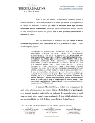 JOSÉ ROBERTO BATOCHIO
ADVOGADOS ASSOCIADOS
São Paulo
R. Pe. João Manuel 755 19º andar
Jd Paulista | 01411-001
Tel.: 55 11 3060-3310
Fax: 55 11 3061-2323
Rio de Janeiro
R. Primeiro de Março 23 Conj. 1606
Centro| 20010-904 
Tel.: 55 21 3852-8280
Brasília
SAS Quadra 1 Bloco M Lote 1
Ed. Libertas Conj. 1009
Asa Sul | 70070-935
Tel./Fax: 55 61 3326-9905
www.teixeiramartins.com.br
67
Pode se dar, no entanto, o equivocado raciocínio quanto a
eventual interesse da União como decorrência de crimes que possam ter sido praticados
no âmbito da Petrobras. Acontece que todos os eventuais fatos aqui tratados
envolveram apenas particulares e, ainda que hipoteticamente fosse possível vincular
os fatos investigados à empresa em questão, não se pode presumir gratuitamente o
interesse da União.
Esse é o entendimento da Suprema Corte – no sentido de não se
dever usar da presunção para caracterizar, por si só, o interesse da União –, como
se lê no seguinte julgado:
“NEGATIVO DE ATRIBUIÇÕES. MINISTÉRIO PÚBLICO FEDERAL E
MINISTÉRIO PÚBLICO ESTADUAL. AÇÃO DE IMPROBIDADE
ADMINISTRATIVA POR ATOS DE DIRIGENTE DE SOCIEDADE DE
ECONOMIA MISTA DA QUAL A UNIÃO É ACIONISTA MAJORITÁRIA.
INTERESSE DA UNIÃO QUE NÃO SE CARACTERIZA POR SI SÓ.
CONFLITO RESOLVIDO PARA ASSENTAR A ATRIBUIÇÃO DO
MINISTÉRIO ESTADUAL DO ESPÍRITO SANTO PARA ATUAR NO CASO
SUB EXAMINE, RESSALVADO O DESLOCAMENTO PARA A JUSTIÇA
FEDERAL, E, CONSECTARIAMENTE, PARA O MINISTÉRIO PÚBLICO
FEDERAL, NO CASO DE EVENTUAL INTERESSE SUPERVENIENTE DA
UNIÃO. SÚMULA Nº 517/STF. AGRAVO A QUE SE NEGA PROVIMENTO. 1.
A ação de improbidade administrativa que se volta contra dirigente de
sociedade de economia mista da qual a União é acionista majoritária não
acarreta, por si só, a presunção de violação de interesse, econômico ou
jurídico, da União. 2. In casu, não se vislumbra, a priori, interesse jurídico
direto da União apto a fixar a competência da justiça federal, e por
conseguinte, a atribuição do Parquet Federal. 3. Agravo regimental a que se
nega provimento.”35
(destacou-se)
O eminente Min. LUIZ FUX, ao proferir voto no julgamento da
ACO acima referida, assentou que o mero fato de a União Federal ter participação
ou o controle acionário majoritário em sociedade de economia mista na qual
atuava o agente sobre o qual recaem as alegações de improbidade administrativa,
não tem o condão de, por si só, definir a competência da Justiça Federal:
35
STF – ACO 2438 AgR, Relator: Ministro Luiz Fux, 1ª Turma, julgado em 24.02.2015.
 