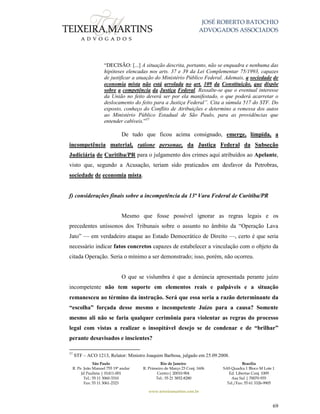 JOSÉ ROBERTO BATOCHIO
ADVOGADOS ASSOCIADOS
São Paulo
R. Pe. João Manuel 755 19º andar
Jd Paulista | 01411-001
Tel.: 55 11 3060-3310
Fax: 55 11 3061-2323
Rio de Janeiro
R. Primeiro de Março 23 Conj. 1606
Centro| 20010-904 
Tel.: 55 21 3852-8280
Brasília
SAS Quadra 1 Bloco M Lote 1
Ed. Libertas Conj. 1009
Asa Sul | 70070-935
Tel./Fax: 55 61 3326-9905
www.teixeiramartins.com.br
69
“DECISÃO: [...] A situação descrita, portanto, não se enquadra e nenhuma das
hipóteses elencadas nos arts. 37 e 39 da Lei Complementar 75/1993, capazes
de justificar a atuação do Ministério Público Federal. Ademais, a sociedade de
economia mista não está arrolada no art. 109 da Constituição, que dispõe
sobre a competência da Justiça Federal. Ressalte-se que o eventual interesse
da União no feito deverá ser por ela manifestado, o que poderá acarretar o
deslocamento do feito para a Justiça Federal”. Cita a súmula 517 do STF. Do
exposto, conheço do Conflito de Atribuições e determino a remessa dos autos
ao Ministério Público Estadual de São Paulo, para as providências que
entender cabíveis.”37
De tudo que ficou acima consignado, emerge, límpida, a
incompetência material, ratione personae, da Justiça Federal da Subseção
Judiciária de Curitiba/PR para o julgamento dos crimes aqui atribuídos ao Apelante,
visto que, segundo a Acusação, teriam sido praticados em desfavor da Petrobras,
sociedade de economia mista.
f) considerações finais sobre a incompetência da 13ª Vara Federal de Curitiba/PR
Mesmo que fosse possível ignorar as regras legais e os
precedentes uníssonos dos Tribunais sobre o assunto no âmbito da “Operação Lava
Jato” — em verdadeiro ataque ao Estado Democrático de Direito —, certo é que seria
necessário indicar fatos concretos capazes de estabelecer a vinculação com o objeto da
citada Operação. Seria o mínimo a ser demonstrado; isso, porém, não ocorreu.
O que se vislumbra é que a denúncia apresentada perante juízo
incompetente não tem suporte em elementos reais e palpáveis e a situação
remanesceu ao término da instrução. Será que essa seria a razão determinante da
“escolha” forçada desse mesmo e incompetente Juízo para a causa? Somente
mesmo ali não se faria qualquer cerimônia para violentar as regras do processo
legal com vistas a realizar o insopitável desejo se de condenar e de “brilhar”
perante desavisados e inscientes?
37
STF – ACO 1213, Relator: Ministro Joaquim Barbosa, julgado em 25.09.2008.
 