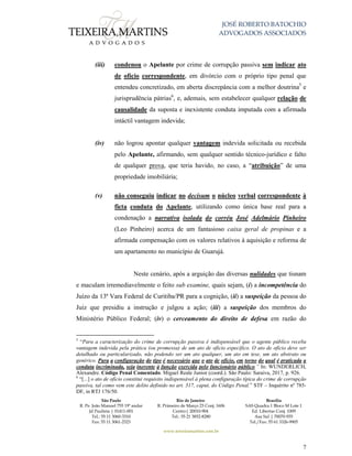 JOSÉ ROBERTO BATOCHIO
ADVOGADOS ASSOCIADOS
São Paulo
R. Pe. João Manuel 755 19º andar
Jd Paulista | 01411-001
Tel.: 55 11 3060-3310
Fax: 55 11 3061-2323
Rio de Janeiro
R. Primeiro de Março 23 Conj. 1606
Centro| 20010-904 
Tel.: 55 21 3852-8280
Brasília
SAS Quadra 1 Bloco M Lote 1
Ed. Libertas Conj. 1009
Asa Sul | 70070-935
Tel./Fax: 55 61 3326-9905
www.teixeiramartins.com.br
7
(iii) condenou o Apelante por crime de corrupção passiva sem indicar ato
de ofício correspondente, em divórcio com o próprio tipo penal que
entendeu concretizado, em aberta discrepância com a melhor doutrina5
e
jurisprudência pátrias6
, e, ademais, sem estabelecer qualquer relação de
causalidade da suposta e inexistente conduta imputada com a afirmada
intáctil vantagem indevida;
(iv) não logrou apontar qualquer vantagem indevida solicitada ou recebida
pelo Apelante, afirmando, sem qualquer sentido técnico-jurídico e falto
de qualquer prova, que teria havido, no caso, a “atribuição” de uma
propriedade imobiliária;
(v) não conseguiu indicar no decisum o núcleo verbal correspondente à
ficta conduta do Apelante, utilizando como única base real para a
condenação a narrativa isolada do corréu José Adelmário Pinheiro
(Leo Pinheiro) acerca de um fantasioso caixa geral de propinas e a
afirmada compensação com os valores relativos à aquisição e reforma de
um apartamento no município de Guarujá.
Neste cenário, após a arguição das diversas nulidades que tisnam
e maculam irremediavelmente o feito sub examine, quais sejam, (i) a incompetência do
Juízo da 13ª Vara Federal de Curitiba/PR para a cognição, (ii) a suspeição da pessoa do
Juiz que presidiu a instrução e julgou a ação; (iii) a suspeição dos membros do
Ministério Público Federal; (iv) o cerceamento do direito de defesa em razão do
5
“Para a caracterização do crime de corrupção passiva é indispensável que o agente público receba
vantagem indevida pela prática (ou promessa) de um ato de ofício específico. O ato de ofício deve ser
detalhado ou particularizado, não podendo ser um ato qualquer, um ato em tese, um ato abstrato ou
genérico. Para a configuração do tipo é necessário que o ato de ofício, em torno do qual é praticada a
conduta incriminada, seja inerente à função exercida pelo funcionário público.” In: WUNDERLICH,
Alexandre. Código Penal Comentado. Miguel Reale Junior (coord.). São Paulo: Saraiva, 2017, p. 926.
6
“[...] o ato de ofício constitui requisito indispensável à plena configuração típica do crime de corrupção
passiva, tal como vem este delito definido no art. 317, caput, do Código Penal.” STF – Inquérito nº 785-
DF, in RTJ 176/50.
 
