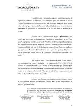JOSÉ ROBERTO BATOCHIO
ADVOGADOS ASSOCIADOS
São Paulo
R. Pe. João Manuel 755 19º andar
Jd Paulista | 01411-001
Tel.: 55 11 3060-3310
Fax: 55 11 3061-2323
Rio de Janeiro
R. Primeiro de Março 23 Conj. 1606
Centro| 20010-904 
Tel.: 55 21 3852-8280
Brasília
SAS Quadra 1 Bloco M Lote 1
Ed. Libertas Conj. 1009
Asa Sul | 70070-935
Tel./Fax: 55 61 3326-9905
www.teixeiramartins.com.br
70
Assinale-se, uma vez mais, que aspectos relacionados a uma tal
organização criminosa e hipotéticos desdobramentos para um fabricado e fictício
“projeto de perpetuação criminosa no poder” não são objeto desta ação penal, porque
estão sob cognição exclusiva do Supremo Tribunal Federal, como peremptoriamente
reafirmado em julgamento ali realizado em 04.10.2016 nos autos da Reclamação nº
25.048.
Por outro lado, a versão acusatória de que o Apelante teria sido
beneficiado com bens e serviços custeados com recursos provenientes de um “caixa
geral” de propinas, oriundos de desvio da Petrobras, não tem qualquer base empírica,
não gravita no mundo concreto das provas colhidas e não tem o condão de modificar a
competência fixada pelo art. 70, do Código de Processo Penal. Tanto isso verdade é
que, repita-se, o Ministério Público Federal não empreendeu qualquer diligência ou
buscou providência com o objetivo de reconstituir o caminho do dinheiro (“Track
Money”).
Insta recordar que o Excelso Supremo Tribunal Federal já teve a
oportunidade de fixar limites — delimitar — no julgamento do INQ. 4.130-QO/PR, de
relatoria do Eminente Ministro DIAS TOFFOLI, ao deixar decidido que somente “fatos
que se imbriquem de forma tão profunda” com supostos desvios no âmbito da Petrobras
podem ser investigados pela chamada “Operação Lava Jato” e, consequentemente, pelo
Juízo da 13ª Vara Federal Criminal de Curitiba.
Relembre-se, pela suma relevância que ostenta, o seguinte excerto
do voto condutor proferido pelo Eminente Ministro DIAS TOFFOLI no julgamento da
aludida Questão de Ordem:
“6. A prevenção, essencialmente, não é um critério primário de determinação
da competência, mas sim de sua concentração, razão por que, inicialmente,
devem ser observadas as regras ordinárias de determinação da competência,
 