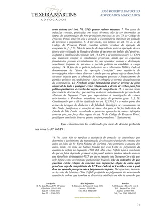 JOSÉ ROBERTO BATOCHIO
ADVOGADOS ASSOCIADOS
São Paulo
R. Pe. João Manuel 755 19º andar
Jd Paulista | 01411-001
Tel.: 55 11 3060-3310
Fax: 55 11 3061-2323
Rio de Janeiro
R. Primeiro de Março 23 Conj. 1606
Centro| 20010-904 
Tel.: 55 21 3852-8280
Brasília
SAS Quadra 1 Bloco M Lote 1
Ed. Libertas Conj. 1009
Asa Sul | 70070-935
Tel./Fax: 55 61 3326-9905
www.teixeiramartins.com.br
71
tanto ratione loci (art. 70, CPP) quanto ratione materiae. 7. Nos casos de
infrações conexas, praticadas em locais diversos, hão de ser observadas as
regras de determinação do foro prevalente previstas no art. 78 do Código de
Processo Penal, uma vez que a conexão e a continência importam em unidade
de processo e julgamento. 8. A prevenção, nos termos do art. 78, II, c, do
Código de Processo Penal, constitui critério residual de aferição da
competência. [...] 13. Não há relação de dependência entre a apuração desses
fatos e a investigação de fraudes e desvios de recursos no âmbito da Petrobras,
a afastar a existência de conexão (art. 76, CPP) e de continência (art. 77, CPP)
que pudessem ensejar o simultaneus processus, ainda que os esquemas
fraudulentos possam eventualmente ter um operador comum e destinação
semelhante (repasse de recursos a partido político ou candidato a cargo
eletivo). 14. O fato de a polícia judiciária ou o Ministério Público Federal
denominarem de “fases da operação Lava-jato” uma sequência de
investigações sobre crimes diversos - ainda que sua gênese seja a obtenção de
recursos escusos para a obtenção de vantagens pessoais e financiamento de
partidos políticos ou candidaturas - não se sobrepõe às normas disciplinadoras
da competência. 15. Nenhum órgão jurisdicional pode-se arvorar de juízo
universal de todo e qualquer crime relacionado a desvio de verbas para fins
político-partidários, à revelia das regras de competência. 16. A mesma razão
(inexistência de conexão) que motivou o não reconhecimento da prevenção de
Ministro da Suprema Corte que supervisiona a investigação de crimes
relacionados à Petrobras estende-se ao juízo de primeiro grau. [...] 19.
Considerando que o ilícito tipificado no art. 12.850/13 e a maior parte dos
crimes de lavagem de dinheiro e de falsidade ideológica se consumaram em
São Paulo, justifica-se a atração de todos eles para a Seção Judiciária do
Estado de São Paulo, ressalvada a posterior apuração de outras infrações
conexas que, por força das regras do art. 78 do Código de Processo Penal,
justifiquem conclusão diversa quanto ao foro prevalente.” (destacou-se)
Esse entendimento foi reafirmado por meio de decisão proferida
nos autos da AP 963/PR:
“8. No caso, não se verifica a existência de conexão ou continência que
determine o acolhimento da manifestação do Ministério Público de remessa dos
autos ao juízo da 13ª Vara Federal de Curitiba. Pelo contrário, a análise dos
autos, tendo em vista as balizas fixadas por esta Corte no julgamento da
questão de ordem no Inquérito 4130, Rel. Min. Dias Toffoli, leva a conclusão
de que os fatos objeto da presente ação penal, embora tenham relação com os
que são objeto do inquérito 4075, em curso perante essa Suprema Corte (já que
nele figura como investigado parlamentar federal), não há indicativo de que
guardem estrita relação de conexão com imputações objeto de outra ação
penal que seja da competência da 13ª Vara Federal de Curitiba e com a qual
deva ser reunida para processo e julgamento conjunto. Por oportuno, destaca-
se do voto do Ministro Dias Toffoli proferido no julgamento da mencionada
questão de ordem, que também se discutia a existência ou não de conexão que
 
