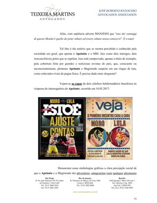 JOSÉ ROBERTO BATOCHIO
ADVOGADOS ASSOCIADOS
São Paulo
R. Pe. João Manuel 755 19º andar
Jd Paulista | 01411-001
Tel.: 55 11 3060-3310
Fax: 55 11 3061-2323
Rio de Janeiro
R. Primeiro de Março 23 Conj. 1606
Centro| 20010-904 
Tel.: 55 21 3852-8280
Brasília
SAS Quadra 1 Bloco M Lote 1
Ed. Libertas Conj. 1009
Asa Sul | 70070-935
Tel./Fax: 55 61 3326-9905
www.teixeiramartins.com.br
73
Aliás, com sapiência adverte MANZONI que “uno dei vantaggi
di questo Mondo è quello de poter odiare ed essere odiato senza conocersi”. É o caso!
Tal fato é tão notório que se mostra percebido e conhecido pela
sociedade em geral, que aponta o Apelante e o MM. Juiz como dois inimigos, dois
irreconciliáveis polos que se repelem. Isso está comprovado, apenas a título de exemplo,
pela cobertura feita por grandes e noticiosas revistas do país, que, consciente ou
inconscientemente, plotaram Apelante e Magistrado suspeito em um ringue de luta,
como enluvados rivais de pugna física. É preciso dado mais eloquente?
Vejam-se as capas de dois célebres hebdomadários brasileiros às
vésperas do interrogatório do Apelante, ocorrido em 10.05.2017:
Denunciam essas simbologias gráficas a clara percepção social de
que o Apelante e o Magistrado são adversários, antagonistas (sem qualquer pleonasmo
 