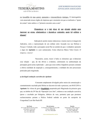 JOSÉ ROBERTO BATOCHIO
ADVOGADOS ASSOCIADOS
São Paulo
R. Pe. João Manuel 755 19º andar
Jd Paulista | 01411-001
Tel.: 55 11 3060-3310
Fax: 55 11 3061-2323
Rio de Janeiro
R. Primeiro de Março 23 Conj. 1606
Centro| 20010-904 
Tel.: 55 21 3852-8280
Brasília
SAS Quadra 1 Bloco M Lote 1
Ed. Libertas Conj. 1009
Asa Sul | 70070-935
Tel./Fax: 55 61 3326-9905
www.teixeiramartins.com.br
74
ou trocadilho de mau gosto), oponentes e irreconciliáveis inimigos. O interrogatório
vem anunciado nesses órgãos de imprensa que o momento em que se realizaria o “ajuste
de contas” entre ambos e o “primeiro encontro cara a cara”.
Pergunta-se: se o juiz desce de sua elevada cátedra para
ingressar na arena, rebaixando-se e fazendo-se contendor, quem irá arbitrar a
disputa?
Indesejável, porém menos indecorosa e menos nociva à imagem do
Judiciário, seria a representação de um embate entre Acusado (ou sua Defesa) e
Parquet. Contudo, toda a percepção social flui no sentido de que o verdadeiro oponente
e algoz do Apelante é o juiz sentenciante. Como observou Marco Tulio Cícero: O
tempora, o mores!
Necessário, assim, trazer à baila os elementos que evidenciam
essa relação – que, de tão óbvios e evidentes, culminaram na sedimentação da
percepção geral acima explicitada –, para que esses nobres Julgadores possam constatar
a efetiva realidade da suspeição e, consequentemente, a nulidade dos atos processuais
praticados pelo magistrado.
a) da ilegal condução coercitiva do Apelante
Consoante amplamente divulgado pelos meios de comunicação e
constantemente suscitado pela Defesa no decorrer de todo o processo, em 04.03.2016 o
Apelante foi vítima de grave ilegalidade perpetrada pelo Magistrado de primeiro grau
que, no âmbito da 24ª fase da “Operação Lava Jato”, ordenou a sua condução coercitiva
(preso e escoltado por beleguins, debaixo de vara, portanto) para que prestasse
esclarecimentos perante a Polícia Federal sediada no posto do aeroporto de
Congonhas(?) em São Paulo/SP.
 
