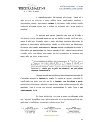 JOSÉ ROBERTO BATOCHIO
ADVOGADOS ASSOCIADOS
São Paulo
R. Pe. João Manuel 755 19º andar
Jd Paulista | 01411-001
Tel.: 55 11 3060-3310
Fax: 55 11 3061-2323
Rio de Janeiro
R. Primeiro de Março 23 Conj. 1606
Centro| 20010-904 
Tel.: 55 21 3852-8280
Brasília
SAS Quadra 1 Bloco M Lote 1
Ed. Libertas Conj. 1009
Asa Sul | 70070-935
Tel./Fax: 55 61 3326-9905
www.teixeiramartins.com.br
75
A condução coercitiva foi requerida pelo Parquet Federal sob o
falaz pretexto de preservar a ordem pública, evitar manifestações populares e
supostamente garantir a segurança do Apelante. O Juízo a quo, então, acolheu o pedido
ministerial afirmando apenas que a medida era necessária para “evitar possíveis
tumultos”.
Na sentença aqui atacada, buscando mais uma vez defender o
indefensável, aquele magistrado asseverou que sua decisão teria sido justificada, pois,
apesar de não haver invocado, à época, razões adicionais, visto que decorreriam do
resultado da interceptação telefônica então mantida em sigilo, afirma que diálogos por
ele mesmo interceptados sugeriam que o Apelante tomaria providências para turbar a
diligência, o que poderia colocar em risco os agentes policiais e mesmo terceiros. Como
exemplo, utiliza um diálogo interceptado, no qual supostamente se aventava uma
convocação, que sequer se concretizou:
“71. Exemplificadamente, diálogo interceptado como o de 27/02/2016, entre o
ex-Presidente Luiz Inácio Lula da Silva e o Presidente do Partido dos
Trabalhadores, no qual o primeiro afirma ter ciência prévia de que a busca e
apreensão seria realizada e revela cogitar ‘convocar alguns deputados para
surpreendê-los’, medida que, ao final, não ultimou-se, mas que poderia
colocar em risco a diligência.”
Afirmou necessária a medida pois houve tumulto no Aeroporto de
Congonhas, para onde o Apelante foi levado. Ora, era de se esperar a ocorrência de
manifestações de apoio, uma vez que foi o Apelante, com ilegalidade e abuso,
conduzido coercitivamente. Ademais, trata-se de uma pessoa pública muito querida pela
população; logo, é normal que ocorram demonstrações de apoio frente a ato
manifestamente ilegal.
Por fim e ainda sobre esse tema, a sentença condenatória grafa
que, “no caso, a medida era necessária para evitar riscos aos agentes policiais que
realizaram a condução e a busca e apreensão na mesma data”.
 