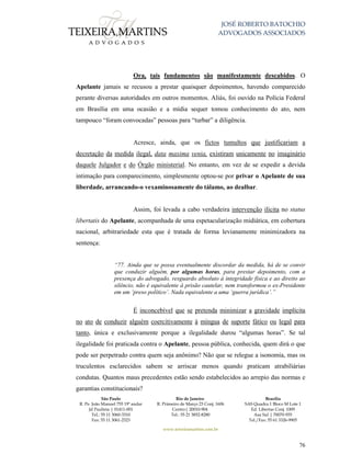 JOSÉ ROBERTO BATOCHIO
ADVOGADOS ASSOCIADOS
São Paulo
R. Pe. João Manuel 755 19º andar
Jd Paulista | 01411-001
Tel.: 55 11 3060-3310
Fax: 55 11 3061-2323
Rio de Janeiro
R. Primeiro de Março 23 Conj. 1606
Centro| 20010-904 
Tel.: 55 21 3852-8280
Brasília
SAS Quadra 1 Bloco M Lote 1
Ed. Libertas Conj. 1009
Asa Sul | 70070-935
Tel./Fax: 55 61 3326-9905
www.teixeiramartins.com.br
76
Ora, tais fundamentos são manifestamente descabidos. O
Apelante jamais se recusou a prestar quaisquer depoimentos, havendo comparecido
perante diversas autoridades em outros momentos. Aliás, foi ouvido na Polícia Federal
em Brasília em uma ocasião e a mídia sequer tomou conhecimento do ato, nem
tampouco “foram convocadas” pessoas para “turbar” a diligência.
Acresce, ainda, que os fictos tumultos que justificariam a
decretação da medida ilegal, data maxima venia, existiram unicamente no imaginário
daquele Julgador e do Órgão ministerial. No entanto, em vez de se expedir a devida
intimação para comparecimento, simplesmente optou-se por privar o Apelante de sua
liberdade, arrancando-o vexaminosamente do tálamo, ao dealbar.
Assim, foi levada a cabo verdadeira intervenção ilícita no status
libertatis do Apelante, acompanhada de uma espetacularização midiática, em cobertura
nacional, arbitrariedade esta que é tratada de forma levianamente minimizadora na
sentença:
“77. Ainda que se possa eventualmente discordar da medida, há de se convir
que conduzir alguém, por algumas horas, para prestar depoimento, com a
presença do advogado, resguardo absoluto à integridade física e ao direito ao
silêncio, não é equivalente à prisão cautelar, nem transformou o ex-Presidente
em um ‘preso político’. Nada equivalente a uma ‘guerra jurídica’.”
É inconcebível que se pretenda minimizar a gravidade implícita
no ato de conduzir alguém coercitivamente à míngua de suporte fático ou legal para
tanto, única e exclusivamente porque a ilegalidade durou “algumas horas”. Se tal
ilegalidade foi praticada contra o Apelante, pessoa pública, conhecida, quem dirá o que
pode ser perpetrado contra quem seja anônimo? Não que se relegue a isonomia, mas os
truculentos esclarecidos sabem se arriscar menos quando praticam atrabiliárias
condutas. Quantos maus precedentes estão sendo estabelecidos ao arrepio das normas e
garantias constitucionais?
 