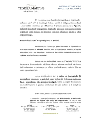 JOSÉ ROBERTO BATOCHIO
ADVOGADOS ASSOCIADOS
São Paulo
R. Pe. João Manuel 755 19º andar
Jd Paulista | 01411-001
Tel.: 55 11 3060-3310
Fax: 55 11 3061-2323
Rio de Janeiro
R. Primeiro de Março 23 Conj. 1606
Centro| 20010-904 
Tel.: 55 21 3852-8280
Brasília
SAS Quadra 1 Bloco M Lote 1
Ed. Libertas Conj. 1009
Asa Sul | 70070-935
Tel./Fax: 55 61 3326-9905
www.teixeiramartins.com.br
78
De conseguinte, resta clara não só a ilegalidade do ato praticado –
violados o art. 5º, LIV, da Constituição Federal e art. 260 do Código de Processo Penal
–, mas também a inimizade que o Magistrado de primeiro grau devota ao Apelante,
traduzindo parcialidade no julgamento. Ilegalidades gravosas e desnecessárias somente
se praticam contra desafetos, não é mesmo? Fora disso, estaremos a gravitar na esfera
da psicopatologia.
b) da arbitrária quebra do sigilo telefônico do Apelante
Em fevereiro de 2016, ou seja, após o afastamento de sigilos bancário
e fiscal das empresas do Apelante, entretanto, antes da expedição dos mandados de busca e
apreensão, o Juízo a quo determinou a interceptação dos terminais telefônicos utilizados pelo
Apelante, seus familiares e colaboradores.
Ocorre que, em conformidade com o art. 2º da Lei nº 9.296/96, a
interceptação de comunicações telefônicas não será admitida quando (i) não houver
indícios da autoria ou participação em infração penal e (ii) a prova puder ser feita por
outros meios disponíveis.
Assim, considerando-se que a medida de interceptação foi
autorizada em um contexto no qual ainda sequer haviam sido efetivadas as medidas de
busca e apreensão ou a oitiva pessoal do investigado, verifica-se completo desvirtuamento
da exceção legislativa às garantias constitucionais do sigilo telefônico e da proteção da
intimidade.
Sobre o tema, leciona GUILHERME DE SOUZA NUCCI:
“Constituindo a interceptação telefônica, um meio de invasão da privacidade,
não deve ser adotada como regra, mas como exceção. Por isso, há duas
hipóteses a considerar: a) se for bastante colher outras provas diversas da
 