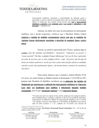 JOSÉ ROBERTO BATOCHIO
ADVOGADOS ASSOCIADOS
São Paulo
R. Pe. João Manuel 755 19º andar
Jd Paulista | 01411-001
Tel.: 55 11 3060-3310
Fax: 55 11 3061-2323
Rio de Janeiro
R. Primeiro de Março 23 Conj. 1606
Centro| 20010-904 
Tel.: 55 21 3852-8280
Brasília
SAS Quadra 1 Bloco M Lote 1
Ed. Libertas Conj. 1009
Asa Sul | 70070-935
Tel./Fax: 55 61 3326-9905
www.teixeiramartins.com.br
79
interceptação telefônica, formando a materialidade da infração penal e
apontando a autoria, não há necessidade desse tipo de violação de intimidade
alheia; b) ainda que não existam outras provas, não será a interceptação
telefônica a primeira a ser realizada, pois o seu caráter é subsidiário e não
principal.”39
(destacou-se)
Ademais, da análise dos autos do procedimento de interceptação
telefônica, com o devido acatamento, verifica-se que o Ministério Público Federal
requereu a tomada de medidas extremamente graves sem que as condutas do
Apelante fossem efetivamente associadas à descrição de qualquer fumus comissi
delicti.
Inexiste, na narrativa apresentada pelo Parquet, qualquer fato ou
conduta, mas tão somente “possibilidade”, “elementos”, “indicativos ou provas” e
“causa razoável”. De fato, o próprio Parquet afirma que “[o] uso de bens registrados
em nome de terceiros, per se, não configura ilícito” e que “[a] priori, não há algo de
ilícito em realizar palestras e receber por elas, assim como doações oficiais a entidades
com fins sociais são perfeitamente legais e, da mesma forma, contratos de consultoria
são lícitos”.
Nessa esteira, destaca-se que o eminente e saudoso Ministro TEORI
ZAVASCKI, em exame liminar na Medida Cautelar na Reclamação nº 23.457/PR do STF,
proposta pela Presidenta da República, reconheceu que a motivação das decisões do
Magistrado que autorizaram a realização das interceptações telefônicas na “Operação
Lava Jato” era insuficiente para justificar o deferimento daquelas medidas
excepcionais, uma vez que “meramente remissiva” e com reprovável alcance:
“O exame dos autos na origem revela, porém, ainda que em cognição sumária,
uma realidade diversa. Autuado, conforme se observa na tramitação eletrônica,
requerimento do Ministério Público de interceptação telefônica, em 17.2.2016,
“em relação a pessoas associadas ao ex-Presidente da República Luiz Inácio
Lula da Silva (eventos 1 e 2)”, aditado em 18.2.2016, teve decisão de
39
NUCCI. Guilherme de Souza. Leis Penais e Processuais Penais Comentadas. Vol. 1. 10ª ed. Rio de
Janeiro: Forense, 2017. p. 570.
 