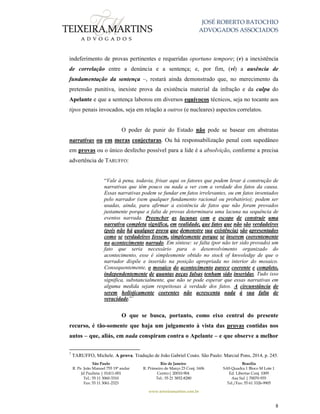 JOSÉ ROBERTO BATOCHIO
ADVOGADOS ASSOCIADOS
São Paulo
R. Pe. João Manuel 755 19º andar
Jd Paulista | 01411-001
Tel.: 55 11 3060-3310
Fax: 55 11 3061-2323
Rio de Janeiro
R. Primeiro de Março 23 Conj. 1606
Centro| 20010-904 
Tel.: 55 21 3852-8280
Brasília
SAS Quadra 1 Bloco M Lote 1
Ed. Libertas Conj. 1009
Asa Sul | 70070-935
Tel./Fax: 55 61 3326-9905
www.teixeiramartins.com.br
8
indeferimento de provas pertinentes e requeridas oportuno tempore; (v) a inexistência
de correlação entre a denúncia e a sentença; e, por fim, (vi) a ausência de
fundamentação da sentença –, restará ainda demonstrado que, no merecimento da
pretensão punitiva, inexiste prova da existência material da infração e da culpa do
Apelante e que a sentença laborou em diversos equívocos técnicos, seja no tocante aos
tipos penais invocados, seja em relação a outros (e nucleares) aspectos correlatos.
O poder de punir do Estado não pode se basear em abstratas
narrativas ou em meras conjecturas. Ou há responsabilização penal com supedâneo
em provas ou o único desfecho possível para a lide é a absolvição, conforme a precisa
advertência de TARUFFO:
“Vale à pena, todavia, frisar aqui os fatores que podem levar à construção de
narrativas que têm pouco ou nada a ver com a verdade dos fatos da causa.
Essas narrativas podem se fundar em fatos irrelevantes, ou em fatos inventados
pelo narrador (sem qualquer fundamento racional ou probatório); podem ser
usadas, ainda, para afirmar a existência de fatos que não foram provados
justamente porque a falta de provas determinara uma lacuna na sequência de
eventos narrada. Preencher as lacunas com o escopo de construir uma
narrativa completa significa, em realidade, que fatos que não são verdadeiros
(pois não há qualquer prova que demonstre sua existência) são apresentados
como se verdadeiros fossem, simplesmente porque se inserem coerentemente
no acontecimento narrado. Em síntese: se falta (por não ter sido provado) um
fato que seria necessário para o desenvolvimento organizado do
acontecimento, esse é simplesmente obtido no stock of knwoledge de que o
narrador dispõe e inserido na posição apropriada no interior do mosaico.
Consequentemente, o mosaico do acontecimento parece coerente e completo,
independentemente de quantas peças falsas tenham sido inseridas. Tudo isso
significa, substancialmente, que não se pode esperar que essas narrativas em
alguma medida sejam respeitosas à verdade dos fatos. A circunstância de
serem holisticamente coerentes não acrescenta nada à sua falta de
veracidade.”7
O que se busca, portanto, como eixo central do presente
recurso, é tão-somente que haja um julgamento à vista das provas contidas nos
autos – que, aliás, em nada conspiram contra o Apelante – e que observe a melhor
7
TARUFFO, Michele. A prova. Tradução de João Gabriel Couto. São Paulo: Marcial Pons, 2014, p. 245.
 