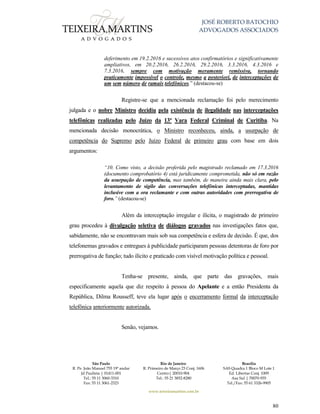 JOSÉ ROBERTO BATOCHIO
ADVOGADOS ASSOCIADOS
São Paulo
R. Pe. João Manuel 755 19º andar
Jd Paulista | 01411-001
Tel.: 55 11 3060-3310
Fax: 55 11 3061-2323
Rio de Janeiro
R. Primeiro de Março 23 Conj. 1606
Centro| 20010-904 
Tel.: 55 21 3852-8280
Brasília
SAS Quadra 1 Bloco M Lote 1
Ed. Libertas Conj. 1009
Asa Sul | 70070-935
Tel./Fax: 55 61 3326-9905
www.teixeiramartins.com.br
80
deferimento em 19.2.2016 e sucessivos atos confirmatórios e significativamente
ampliativos, em 20.2.2016, 26.2.2016, 29.2.2016, 3.3.2016, 4.3.2016 e
7.3.2016, sempre com motivação meramente remissiva, tornando
praticamente impossível o controle, mesmo a posteriori, de interceptações de
um sem número de ramais telefônicos.” (destacou-se)
Registre-se que a mencionada reclamação foi pelo merecimento
julgada e o nobre Ministro decidiu pela existência de ilegalidade nas interceptações
telefônicas realizadas pelo Juízo da 13ª Vara Federal Criminal de Curitiba. Na
mencionada decisão monocrática, o Ministro reconheceu, ainda, a usurpação de
competência do Supremo pelo Juízo Federal de primeiro grau com base em dois
argumentos:
“10. Como visto, a decisão proferida pelo magistrado reclamado em 17.3.2016
(documento comprobatório 4) está juridicamente comprometida, não só em razão
da usurpação de competência, mas também, de maneira ainda mais clara, pelo
levantamento de sigilo das conversações telefônicas interceptadas, mantidas
inclusive com a ora reclamante e com outras autoridades com prerrogativa de
foro.” (destacou-se)
Além da interceptação irregular e ilícita, o magistrado de primeiro
grau procedeu à divulgação seletiva de diálogos gravados nas investigações fatos que,
sabidamente, não se encontravam mais sob sua competência e esfera de decisão. É que, dos
telefonemas gravados e entregues à publicidade participaram pessoas detentoras de foro por
prerrogativa de função; tudo ilícito e praticado com visível motivação política e pessoal.
Tenha-se presente, ainda, que parte das gravações, mais
especificamente aquela que diz respeito à pessoa do Apelante e a então Presidenta da
República, Dilma Rousseff, teve ela lugar após o encerramento formal da interceptação
telefônica anteriormente autorizada.
Senão, vejamos.
 