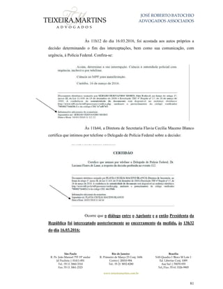 JOSÉ ROBERTO BATOCHIO
ADVOGADOS ASSOCIADOS
São Paulo
R. Pe. João Manuel 755 19º andar
Jd Paulista | 01411-001
Tel.: 55 11 3060-3310
Fax: 55 11 3061-2323
Rio de Janeiro
R. Primeiro de Março 23 Conj. 1606
Centro| 20010-904 
Tel.: 55 21 3852-8280
Brasília
SAS Quadra 1 Bloco M Lote 1
Ed. Libertas Conj. 1009
Asa Sul | 70070-935
Tel./Fax: 55 61 3326-9905
www.teixeiramartins.com.br
81
Às 11h12 do dia 16.03.2016, foi acostada aos autos próprios a
decisão determinando o fim das interceptações, bem como sua comunicação, com
urgência, à Polícia Federal. Confira-se:
Às 11h44, a Diretora de Secretaria Flavia Cecília Maceno Blanco
certifica que intimou por telefone o Delegado de Polícia Federal sobre a decisão:
Ocorre que o diálogo entre o Apelante e a então Presidenta da
República foi interceptado posteriormente ao encerramento da medida, às 13h32
do dia 16.03.2016:
 