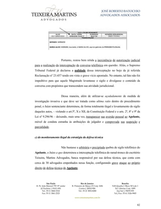 JOSÉ ROBERTO BATOCHIO
ADVOGADOS ASSOCIADOS
São Paulo
R. Pe. João Manuel 755 19º andar
Jd Paulista | 01411-001
Tel.: 55 11 3060-3310
Fax: 55 11 3061-2323
Rio de Janeiro
R. Primeiro de Março 23 Conj. 1606
Centro| 20010-904 
Tel.: 55 21 3852-8280
Brasília
SAS Quadra 1 Bloco M Lote 1
Ed. Libertas Conj. 1009
Asa Sul | 70070-935
Tel./Fax: 55 61 3326-9905
www.teixeiramartins.com.br
82
Portanto, restou bem nítida a inexistência de autorização judicial
para a realização da interceptação da conversa telefônica em questão. Aliás, o Supremo
Tribunal Federal já declarou a nulidade dessa interceptação no bojo da já referida
Reclamação nº 23.457 tendo em vista o grave vício apontado. No entanto, tal fato não foi
impeditivo para que aquele Magistrado levantasse o sigilo e divulgasse o conteúdo da
conversa com propósitos que transcendem sua atividade jurisdicional.
Dessa maneira, além de utilizar-se açodadamente de medida de
investigação invasiva e que deve ser tratada como ultima ratio dentro do procedimento
penal, o Juízo sentenciante determinou, de forma totalmente ilegal o levantamento do sigilo
daqueles autos, – violando o art.5º, X e XII, da Constituição Federal e o arts. 2º, 8º e 9º da
Lei nº 9.296/96 – deixando, mais uma vez, transparecer sua aversão pessoal ao Apelante,
móvel de conduta estranha às atribuições de julgador e comprovada sua suspeição e
parcialidade.
c) do monitoramento ilegal da estratégia da defesa técnica
Não bastasse a arbitrária e precipitada quebra de sigilo telefônico do
Apelante, o Juízo a quo determinou a interceptação telefônica do ramal-tronco do escritório
Teixeira, Martins Advogados, banca responsável por sua defesa técnica, que conta com
cerca de 30 advogados empenhados nessa função, configurando grave ataque ao próprio
direito de defesa técnica do Apelante.
 