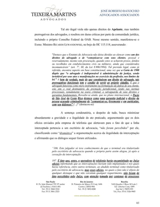 JOSÉ ROBERTO BATOCHIO
ADVOGADOS ASSOCIADOS
São Paulo
R. Pe. João Manuel 755 19º andar
Jd Paulista | 01411-001
Tel.: 55 11 3060-3310
Fax: 55 11 3061-2323
Rio de Janeiro
R. Primeiro de Março 23 Conj. 1606
Centro| 20010-904 
Tel.: 55 21 3852-8280
Brasília
SAS Quadra 1 Bloco M Lote 1
Ed. Libertas Conj. 1009
Asa Sul | 70070-935
Tel./Fax: 55 61 3326-9905
www.teixeiramartins.com.br
83
Tal ato ilegal viola não apenas direitos do Apelante, mas também
prerrogativas dos advogados, e resultou em duras críticas por parte da comunidade jurídica,
incluindo o próprio Conselho Federal da OAB. Nesse mesmo sentido, manifestou-se o
Exmo. Ministro RICARDO LEWANDOWSKI, no bojo do HC 115.114, asseverando:
"Destaco que o Estatuto da Advocacia não deixa dúvidas ao elencar como um dos
direitos do advogado o de “comunicar-se com seus clientes, pessoal e
reservadamente, mesmo sem procuração, quando estes se acharem presos, detidos
ou recolhidos em estabelecimentos civis ou militares, ainda que considerados
incomunicáveis” (art. 7°, III, da Lei 8.906/1994). Tal previsão legal, como já
referida, encontra suporte em base constitucional, uma vez que a Carta de 1988
dispõe que “o advogado é indispensável à administração da justiça, sendo
inviolável por seus atos e manifestações no exercício da profissão, nos limites da
lei.” A bem da verdade, mais do que constituírem um direito do advogado, tais
prerrogativas funcionais tem o condão de servir ao próprio cidadão. É que o
advogado funciona como mero instrumento na formulação da defesa de seu cliente,
este sim o real destinatário da prestação jurisdicional, tendo nas normas
processuais, notadamente na seara criminal, a salvaguarda de seus direitos e
garantias fundamentais. Ressalte-se ainda, que no plano internacional, o Pacto
de São José da Costa Rica destaca como uma garantia judicial o direito da
pessoa acusada criminalmente de “comunicar-se, livremente e em particular,
com seu defensor” [...]" (destacou-se)
A sentença condenatória, a despeito de tudo, busca minimizar
absurdamente a gravidade e a ilegalidade do ato praticado, argumentando que os dois
ofícios enviados pela empresa de telefonia que alertavam para o fato de que a linha
interceptada pertencia a um escritório de advocacia, “não foram percebidos” por ele,
classificando como “dramática” a argumentação acerca da ilegalidade da interceptação
e afirmando que os diálogos sequer foram utilizados.
“106. Este julgador só teve conhecimento de que o terminal era titularizado
pelo escritório de advocacia quando a própria parte assim alegou, já após a
cessação da interceptação.
107. É fato que, antes, a operadora de telefonia havia encaminhado ao Juízo
ofícios informando que as interceptações haviam sido implantadas e nos quais
havia referência, entre outros terminais, ao aludido terminal como titularizado
pelo escritório de advocacia, mas esses ofícios, no quais o fato não é objeto de
qualquer destaque e que não veiculam qualquer requerimento, não foram de
fato percebidos pelo Juízo, com atenção tomada por centenas de processos
 