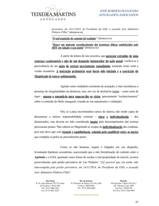 JOSÉ ROBERTO BATOCHIO
ADVOGADOS ASSOCIADOS
São Paulo
R. Pe. João Manuel 755 19º andar
Jd Paulista | 01411-001
Tel.: 55 11 3060-3310
Fax: 55 11 3061-2323
Rio de Janeiro
R. Primeiro de Março 23 Conj. 1606
Centro| 20010-904 
Tel.: 55 21 3852-8280
Brasília
SAS Quadra 1 Bloco M Lote 1
Ed. Libertas Conj. 1009
Asa Sul | 70070-935
Tel./Fax: 55 61 3326-9905
www.teixeiramartins.com.br
85
preventiva, em 14/11/2014, do Presidente da OAS, o acusado José Adelmário
Pinheiro Filho." (destacou-se)
------------------------------------------------------------------------------------------------------
"O real propósito do contrato foi ocultado." (destacou-se)
------------------------------------------------------------------------------------------------------
"Houve um aparente reconhecimento das premissas fáticas estabelecidas pelo
MPF em relação a esse ponto" (destacou-se)
A partir da leitura de tais excertos, que parecem extraídos de uma
sentença condenatória e não de um despacho instaurador da ação penal, verifica-se a
preexistência de um juízo de certeza previamente consolidado, tomando como certa a
versão acusatória. A instrução probatória nem havia sido iniciada e a convicção do
Magistrado já estava sedimentada.
Agindo como verdadeiro assistente de acusação, o Juiz reconheceu a
presença de irregularidades na denúncia, mas, em vez de declará-la inepta – como seria de
rigor – passou a emendá-la para superar-lhe os vícios, apresentando “esclarecimentos”
sobre o conteúdo do libelo inaugural, visando ao seu saneamento e validação!.
Ora, se a peça incriminadora carece de clareza, não sendo capaz de
demonstrar a teórica responsabilidade criminal – clara e individualizada – dos
denunciados, esta deveria ter sido considerada inepta pelo descumprimento das normas
processuais penais. Não caberia ao Magistrado se ocupar da individualização das condutas,
pois este deve agir com isenção e equidistância, zelando pelo equilíbrio entre as partes
que compões os polos no procedimento penal.
Como se não bastasse, seguiu o Julgador em seu despacho,
levantando hipóteses acusatórias, asseverando que a não formalização do contrato entre o
Apelante e a OAS, apontado como forma de ocultar a real propriedade do imóvel, ocorreu
possivelmente pela prisão preventiva de Léo Pinheiro: “[é] possível que ela tenha sido
interrompida pela prisão preventiva, em 14/11/2014, do Presidente da OAS, o acusado
José Aldemário Pinheiro Filho”.
 