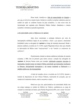 JOSÉ ROBERTO BATOCHIO
ADVOGADOS ASSOCIADOS
São Paulo
R. Pe. João Manuel 755 19º andar
Jd Paulista | 01411-001
Tel.: 55 11 3060-3310
Fax: 55 11 3061-2323
Rio de Janeiro
R. Primeiro de Março 23 Conj. 1606
Centro| 20010-904 
Tel.: 55 21 3852-8280
Brasília
SAS Quadra 1 Bloco M Lote 1
Ed. Libertas Conj. 1009
Asa Sul | 70070-935
Tel./Fax: 55 61 3326-9905
www.teixeiramartins.com.br
86
Desse modo, visualiza-se a falta da imparcialidade do Julgador a
quo, que, ao invés de se manter isento e limitar-se a receber ou rejeitar a denúncia, atuou no
sentido de suprir as evidentes lacunas da peça acusatória e a criar novas teses de
incriminação não cogitadas pelo Ministério Público Federal. Abandonou o sistema
acusatório e retrotraiu ao passado inquisitorial.
e) da animosidade contra os Defensores do Apelante
Após haver monitorado a estratégia defensiva por meio de
interceptações telefônicas ilegais de seu escritório, o Juízo a quo passou a demonstrar
hostilidade contra os advogados do Apelante ao longo da instrução processual. Desde a
primeira audiência, ocorrida em 21.11.2016, aquele Magistrado deixou claro que entendia
as intervenções da Defesa como “inapropriadas” e um “tumulto ao andamento da
audiência”.
Posteriormente, durante as demais audiências realizadas, de maneira
constante, o MM. Juiz de primeiro grau tentou cercear a atuação dos advogados do
Apelante de diversas formas como, por exemplo, indeferindo perguntas relevantes às
testemunhas, fazendo ironias em relação à Defesa, permitindo que testemunhas insultassem
os Patronos, desrespeitando prerrogativas e até mesmo insultando os Defensores e o
trabalho jurídico por eles desempenhado.
A título de exemplo, cite-se o ocorrido em 16.12.2016, durante a
tomada do depoimento de José Afonso Pinheiro, testemunha de acusação, que era
zelador do Condomínio Solaris, onde se encontra o tríplex.
Observa-se que este, aproveitando-se da notoriedade obtida com
seu antigo emprego (o zelador do Edifício do Tríplex), candidatou-se ao cargo de
vereador no município de Santos, pelo Partido Progressista (PP), com o nome “de urna”
 
