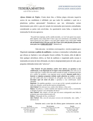 JOSÉ ROBERTO BATOCHIO
ADVOGADOS ASSOCIADOS
São Paulo
R. Pe. João Manuel 755 19º andar
Jd Paulista | 01411-001
Tel.: 55 11 3060-3310
Fax: 55 11 3061-2323
Rio de Janeiro
R. Primeiro de Março 23 Conj. 1606
Centro| 20010-904 
Tel.: 55 21 3852-8280
Brasília
SAS Quadra 1 Bloco M Lote 1
Ed. Libertas Conj. 1009
Asa Sul | 70070-935
Tel./Fax: 55 61 3326-9905
www.teixeiramartins.com.br
87
Afonso Zelador do Triplex. Ciente deste fato, a Defesa julgou relevante inquiri-la
acerca de sua candidatura à edilidade: por que razão foi candidato e qual era a
plataforma política apresentada? Entendeu-se que tais informações seriam
determinantes para aferir o grau de isenção da testemunha (previamente contraditada),
considerando as partes nela envolvidas. Ao questioná-lo nesta linha, a resposta da
testemunha foi deveras agressiva:
“Eu perdi meu emprego, perdi a minha moradia, e aí você vem querer me acusar,
falar alguma coisa contra mim? Como é que você sustentaria a sua família? Você
nunca passou por isso! Quem é você para falar alguma coisa contra mim? Vocês
são um bando de lixo! Isso que vocês são. O que vocês estão fazendo, fizeram com
nosso país, isso é COISA DE LIXO!” (destacou-se)
Ante esta cena – no mínimo constrangedora - era de se esperar que o
Magistrado exercesse a polícia da audiência e exortasse a testemunha à urbanidade, para
que ofensas ao Apelante e seus advogados fossem coibidas. No entanto, além de não ter
feito qualquer advertência efetiva, ao final da audiência o magistrado pediu escusas à
testemunha em nome do Juízo afirmando, em claro (e despropositado) juízo de valor, que as
perguntas elaboradas teriam sido “ofensivas”:
“Juiz Federal: Só para finalizar, senhor José Afonso, eu agradeço a sua
colaboração, a sua disposição de vir depor como testemunha, mais uma vez eu
reitero aqui que o senhor não está sendo acusado de nada, eu lamento pelo fato
de o senhor ter perdido o seu emprego nessa ocasião, lamento muito isso e
lamento se algumas perguntas tenham soado ofensivas ao senhor, acredito
que não tenha sido essa a intenção do advogado, mas ainda assim eu peço
desculpas aqui em nome do juízo e agradeço a sua colaboração, muito
obrigado.
Depoente: Eu também agradeço, e eu sei que eu fui o grande prejudicado em
toda essa situação, eu fui um dos maiores prejudicados.
Juiz Federal: Eu sinto por isso, senhor José Afonso, e boa sorte.
Defesa: Excelência, o senhor também não lamenta a forma como a testemunha
se dirigiu às partes e aos advogados da mesa?
Juiz Federal: Não, doutor, eu acho que ela estava redarguindo uma linha de
perguntas que estava ofensiva para ela.
Defesa: Chamando de lixo, excelência?
Juiz Federal: Não, esse foi um pouco excesso da testemunha, mas, enfim...”
(destacou-se)
Somente anui a esse tipo de ofensa quem intimamente com ela
 