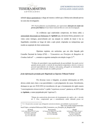 JOSÉ ROBERTO BATOCHIO
ADVOGADOS ASSOCIADOS
São Paulo
R. Pe. João Manuel 755 19º andar
Jd Paulista | 01411-001
Tel.: 55 11 3060-3310
Fax: 55 11 3061-2323
Rio de Janeiro
R. Primeiro de Março 23 Conj. 1606
Centro| 20010-904 
Tel.: 55 21 3852-8280
Brasília
SAS Quadra 1 Bloco M Lote 1
Ed. Libertas Conj. 1009
Asa Sul | 70070-935
Tel./Fax: 55 61 3326-9905
www.teixeiramartins.com.br
89
adotado táticas questionáveis e chega até mesmo a inferir que a Defesa teria alterado provas
no curso das investigações:
104. O procedimento soa fraudulento, por representar alteração do estado das
provas pela Defesa de Luiz Inácio Lula da Silva no curso da investigação.
As evidências aqui explicitadas comprovam, de forma cabal, a
animosidade direcionada aos Defensores do Apelante que, da mesma forma, passaram a ser
vistos como inimigos, possivelmente por sua atuação no sentido de trazer à luz as
ilegalidades cometidas ao longo de toda a ação penal, originadas na malquerença que
resulta na suspeição do Juízo sentenciante.
Oportuno registrar, em acréscimo, que em obra lançada pelo
Conselho Nacional de Justiça (CNJ) — “Comentários aos Princípios de Bangalore de
Conduta Judicial” —, constam as seguintes anotações em relação à regra 2.141
:
“O abuso de autoridade é uma manifestação de parcialidade. Isso pode ocorrer
quando um juiz perde o controle de sua própria compostura e decoro e torna-se
pessoal especialmente em relação a uma parte, advogado ou testemunha com
quem o juiz tenha entrado em conflito pessoal.”42
f) das informações prestadas pelo Magistrado ao Supremo Tribunal Federal
Por diversas vezes o Julgador, ao prestar informações ao STF,
deixou ainda mais clara a sua parcialidade e o pré-julgamento da causa. Inicialmente,
destaque-se que em 29.03.2016 já reconhecera ele que o levantamento do sigilo causou
“constrangimentos desnecessários” e pediu “respeitosas escusas”, pasme-se, ao STF (e não
ao Apelante, o maior prejudicado pelo “equívoco”):
“Diante da controvérsia decorrente do levantamento do sigilo e da r. decisão
de V. Exa., compreendo que o entendimento então adotado possa ser
41
“2.1. Um juiz deve executar suas obrigações sem favorecimento, parcialidade ou preconceito”.
42
http://www.unodc.org/documents/lpo-
brazil/Topics_corruption/Publicacoes/2008_Comentarios_aos_Principios_de_Bangalore.pdf
 