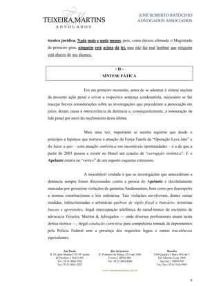 JOSÉ ROBERTO BATOCHIO
ADVOGADOS ASSOCIADOS
São Paulo
R. Pe. João Manuel 755 19º andar
Jd Paulista | 01411-001
Tel.: 55 11 3060-3310
Fax: 55 11 3061-2323
Rio de Janeiro
R. Primeiro de Março 23 Conj. 1606
Centro| 20010-904 
Tel.: 55 21 3852-8280
Brasília
SAS Quadra 1 Bloco M Lote 1
Ed. Libertas Conj. 1009
Asa Sul | 70070-935
Tel./Fax: 55 61 3326-9905
www.teixeiramartins.com.br
9
técnica jurídica. Nada mais e nada menos, pois, como deixou afirmado o Magistrado
de primeiro grau, ninguém está acima da lei, mas não faz mal lembrar que ninguém
está abaixo do seu alcance.
– II –
SÍNTESE FÁTICA
Em um primeiro momento, antes de se adentrar à síntese nuclear
da presente ação penal e crivar a respectiva sentença condenatória, necessário se faz
tracejar breves considerações sobre as investigações que precederam a persecução em
juízo, deram causa à intercorrência da denúncia e, consequentemente, à instauração da
lide penal por meio do recebimento desta última.
Mais uma vez, importante se mostra registrar que desde o
princípio a hipótese que norteou a atuação da Força-Tarefa da “Operação Lava Jato” e
do Juízo a quo – com atuação simbiótica em incontáveis oportunidades – é a de que a
partir de 2003 passou a existir no Brasil um cenário de “corrupção sistêmica”. E o
Apelante estaria no “vértice” de um suposto esquema criminoso.
A inocultável verdade é que as investigações que antecederam a
denúncia sempre foram direcionadas contra a pessoa do Apelante e decididamente
marcadas por grosseiras violações de garantias fundamentais, bem como por desrespeito
a normas constitucionais e leis ordinárias. Tais violações envolveram, dentre outras
medidas, indiscriminadas e arbitrárias quebras de sigilo fiscal e bancário, irrestritas
buscas e apreensões, ilegal interceptação telefônica do ramal-tronco do escritório de
advocacia Teixeira, Martins & Advogados — onde diversos profissionais atuam nesta
defesa técnica —, ilegal condução coercitiva para compulsória tomada de depoimentos
pela Polícia Federal sem a presença dos requisitos legais e outras truculências
equivalentes.
 