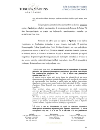 JOSÉ ROBERTO BATOCHIO
ADVOGADOS ASSOCIADOS
São Paulo
R. Pe. João Manuel 755 19º andar
Jd Paulista | 01411-001
Tel.: 55 11 3060-3310
Fax: 55 11 3061-2323
Rio de Janeiro
R. Primeiro de Março 23 Conj. 1606
Centro| 20010-904 
Tel.: 55 21 3852-8280
Brasília
SAS Quadra 1 Bloco M Lote 1
Ed. Libertas Conj. 1009
Asa Sul | 70070-935
Tel./Fax: 55 61 3326-9905
www.teixeiramartins.com.br
91
não pelo ex-Presidente do cargo ganhou relevância jurídica, pelo menos para
ele”.
Dos parágrafos acima transcritos depreendem-se diversas acusações
contra o Apelante em relação à suposta prática de atos tendentes à obstrução da Justiça. Tal
fato, lamentavelmente, se repetiu nas informações complementares prestadas em
04.04.2016 e 22.04.2016.
Ponha-se em relevo que não apenas o Apelante e sua Defesa
vislumbram as ilegalidades praticadas e uma obscura motivação. O eminente
Desembargador Federal desta Egrégia Corte, ROGÉRIO FAVRETO, em voto proferido no
julgamento do recurso nº 0003021-32.2016.4.04.8000/RS pela Corte Especial, destacou,
de maneira precisa, a existência de indícios de que as decisões proferidas por aquele
Magistrado de primeiro grau foram pautadas por motivações estranhas ao processo e
que sempre inexistiu a necessária imparcialidade para julgar o caso. Neste ato, pede-se
vênia para destacar alguns excertos do referido voto:
“Releva notar, além disso, que a drástica decisão de levantamento do sigilo foi
prolatada sem oportunização de prévio contraditório, que, assim como o sigilo
das comunicações telefônicas (art. 5º, XII), é direito com fundamento
constitucional (art. 5º, LV).
O quadro torna-se ainda mais grave diante da informação de que parte
das conversas divulgadas foi captada ilegalmente, após a ordem de interrupção
da interceptação. Isso implicou a publicização de diálogo interceptado
ilegalmente, reitere-se entre o ex-Presidente Luiz Inácio Lula da Silva e a então
Presidente Dilma Rousseff, com consequências sérias no cenário político
brasileiro.
Cabe acentuar, ainda, que o levantamento do sigilo contemplou
conversas que não guardam nenhuma relação com a investigação criminal,
expondo à execração pública não apenas o investigado, mas também terceiras
pessoas.
De mais a mais, a decisão emanou de juízo incompetente, porquanto
constatados diálogos com pessoas detentoras de foro por prerrogativa de
função, o que deveria ter ensejado a imediata remessa do feito ao Supremo
Tribunal Federal, conforme reiterada orientação daquela Corte.
[...]
Em suma, o ato de levantamento do sigilo de conversas telefônicas
interceptadas encontra-se inquinado pelas seguintes ilegalidades: a) houve
transgressão aos arts. 8º e 9º da Lei 9.296/1996 e ao seu fundamento
 