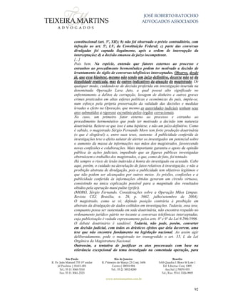JOSÉ ROBERTO BATOCHIO
ADVOGADOS ASSOCIADOS
São Paulo
R. Pe. João Manuel 755 19º andar
Jd Paulista | 01411-001
Tel.: 55 11 3060-3310
Fax: 55 11 3061-2323
Rio de Janeiro
R. Primeiro de Março 23 Conj. 1606
Centro| 20010-904 
Tel.: 55 21 3852-8280
Brasília
SAS Quadra 1 Bloco M Lote 1
Ed. Libertas Conj. 1009
Asa Sul | 70070-935
Tel./Fax: 55 61 3326-9905
www.teixeiramartins.com.br
92
constitucional (art. 5º, XII); b) não foi observado o prévio contraditório, com
infração ao art. 5º, LV, da Constituição Federal; c) parte das conversas
divulgadas foi captada ilegalmente, após a ordem de interrupção da
interceptação; d) a decisão emanou de juízo incompetente.
[...]
Pois bem. Na espécie, entendo que fatores externos ao processo e
estranhos ao procedimento hermenêutico podem ter motivado a decisão de
levantamento do sigilo de conversas telefônicas interceptadas. Observo, desde
já, que essa hipótese, mesmo não sendo um juízo definitivo, decorre não só da
ilegalidade praticada, mas de outros indicativos da atuação do magistrado. De
qualquer modo, cuidando-se de decisão proferida em investigação inserida na
denominada Operação Lava Jato, a qual possui alto significado no
enfrentamento a delitos de corrupção, lavagem de dinheiro e outros graves
crimes praticados em altas esferas políticas e econômicas do país, impõe-se,
num esforço pela própria preservação da validade das decisões e medidas
levadas a efeito na Operação, que mesmo as autoridades judiciais tenham seus
atos submetidos a rigoroso escrutínio pelos órgãos correcionais.
No caso, um primeiro fator externo ao processo e estranho ao
procedimento hermenêutico que pode ter motivado a decisão tem natureza
doutrinária. Reitere-se que isso é uma hipótese, e não um juízo definitivo. Como
é sabido, o magistrado Sérgio Fernando Moro tem forte produção doutrinária
(o que é elogiável) e, entre suas teses, sustenta: A publicidade conferida às
investigações teve o efeito salutar de alertar os investigados em potencial sobre
o aumento da massa de informações nas mãos dos magistrados, favorecendo
novas confissões e colaborações. Mais importante garantiu o apoio da opinião
pública às ações judiciais, impedindo que as figuras públicas investigadas
obstruíssem o trabalho dos magistrados, o que, como de fato, foi tentado.
Há sempre o risco de lesão indevida à honra do investigado ou acusado. Cabe
aqui, porém, o cuidado na desvelação de fatos relativos à investigação, e não a
proibição abstrata de divulgação, pois a publicidade tem objetivos legítimos e
que não podem ser alcançados por outros meios. As prisões, confissões e a
publicidade conferida às informações obtidas geraram um círculo virtuoso,
consistindo na única explicação possível para a magnitude dos resultados
obtidos pela operação mani pulite (grifei).
(MORO, Sérgio Fernando. Considerações sobre a Operação Mãos Limpas.
Revista CEJ. Brasília, n. 26, p. 5662, julho/setembro de 2004).
O magistrado, como se vê, defende posição contrária à proibição em
abstrato da divulgação de dados colhidos em investigações. Todavia, essa tese,
conquanto possa ser sustentada em sede doutrinária, não encontra respaldo no
ordenamento jurídico pátrio no tocante a conversas telefônicas interceptadas,
cuja publicização é vedada expressamente pelos arts. 8º e 9º da Lei 9.296/1996.
O debate doutrinário é saudável. Todavia, não pode, porém, converter
em decisão judicial, com todos os drásticos efeitos que dela decorrem, uma
tese que não encontra fundamento na legislação nacional. Ao assim agir
deliberadamente, pode o magistrado ter transgredido o art. 35, I, da Lei
Orgânica da Magistratura Nacional.
Outrossim, a tentativa de justificar os atos processuais com base na
relevância excepcional do tema investigado na comentada operação, para
 