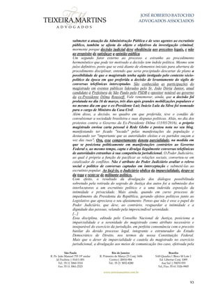 JOSÉ ROBERTO BATOCHIO
ADVOGADOS ASSOCIADOS
São Paulo
R. Pe. João Manuel 755 19º andar
Jd Paulista | 01411-001
Tel.: 55 11 3060-3310
Fax: 55 11 3061-2323
Rio de Janeiro
R. Primeiro de Março 23 Conj. 1606
Centro| 20010-904 
Tel.: 55 21 3852-8280
Brasília
SAS Quadra 1 Bloco M Lote 1
Ed. Libertas Conj. 1009
Asa Sul | 70070-935
Tel./Fax: 55 61 3326-9905
www.teixeiramartins.com.br
93
submeter a atuação da Administração Pública e de seus agentes ao escrutínio
público, também se afasta do objeto e objetivos da investigação criminal,
mormente porque decisão judicial deve obediência aos preceitos legais, e não
ao propósito de satisfazer a opinião pública.
Um segundo fator externo ao processo e estranho ao procedimento
hermenêutico que pode ter motivado a decisão tem índole política. Mesmo sem
juízo definitivo, posto que se está diante de elementos iniciais para abertura de
procedimento disciplinar, entendo que seria precipitado descartar de plano a
possibilidade de que o magistrado tenha agido instigado pelo contexto sócio-
político da época em que proferida a decisão de levantamento do sigilo de
conversas telefônicas interceptadas. São conhecidas as participações do
magistrado em eventos públicos liderados pelo Sr. João Dória Junior, atual
candidato à Prefeitura de São Paulo pelo PSDB e opositor notável ao governo
da ex-Presidente Dilma Rousseff. Vale rememorar, ainda, que a decisão foi
prolatada no dia 16 de março, três dias após grandes mobilizações populares e
no mesmo dia em que o ex-Presidente Luiz Inácio Lula da Silva foi nomeado
para o cargo de Ministro da Casa Civil.
Além disso, a decisão, no quadro em que proferida, teve o condão de
convulsionar a sociedade brasileira e suas disputas políticas. Aliás, no dia dos
protestos contra o Governo da Ex-Presidente Dilma (13/03/2016), o próprio
magistrado enviou carta pessoal à Rede Globo e postou nota no seu blog,
manifestando ter ficado "tocado" pelas manifestações da população e
destacando ser "importante que as autoridades eleitas e os partidos ouçam a
voz das ruas". Ora, esse comportamento denota parcialidade, na medida em
que se posiciona politicamente em manifestações contrários ao Governo
Federal e, ao mesmo tempo, capta e divulga ilegalmente conversas telefônicas
de autoridades estranhas à sua competência jurisdicional. O Poder Judiciário,
ao qual é própria a função de pacificar as relações sociais, converteu-se em
catalizador de conflitos. Não é atributo do Poder Judiciário avaliar o relevo
social e político de conversas captadas em interceptação e submetê-las ao
escrutínio popular. Ao fazê-lo, o Judiciário abdica da imparcialidade, despe-se
da toga e veste-se de militante político.
Com efeito, o resultado da divulgação dos diálogos possibilitada
sobretudo pela retirada do segredo de Justiça dos autos foi a submissão dos
interlocutores a um escrutínio político e a uma indevida exposição da
intimidade e privacidade. Mais ainda, quando em curso processo de
impedimento da Presidenta da República, gerando efeitos políticos junto ao
Legislativo que apreciava o seu afastamento. Penso que não é esse o papel do
Poder Judiciário, que deve, ao contrário, resguardar a intimidade e a
dignidade das pessoas, velando pela imprescindível serenidade.
[...]
Essa disciplina, editada pelo Conselho Nacional de Justiça, posiciona a
imparcialidade e a serenidade do magistrado como atributo necessário e
inseparável do exercício da jurisdição, em perfeita consonância com o preceito
basilar do devido processo legal, integrante e estruturador do Estado
Democrático de Direito, nos termos da nossa Constituição Federal.
Mais que o dever de imparcialidade e cautela do magistrado no exercício
jurisdicional, a divulgação aos meios de comunicação (no caso, efetivada pela
 