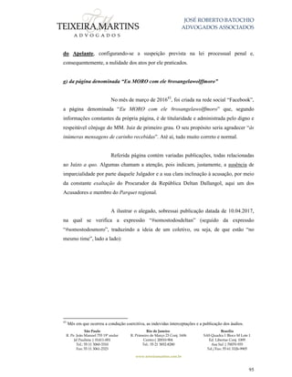 JOSÉ ROBERTO BATOCHIO
ADVOGADOS ASSOCIADOS
São Paulo
R. Pe. João Manuel 755 19º andar
Jd Paulista | 01411-001
Tel.: 55 11 3060-3310
Fax: 55 11 3061-2323
Rio de Janeiro
R. Primeiro de Março 23 Conj. 1606
Centro| 20010-904 
Tel.: 55 21 3852-8280
Brasília
SAS Quadra 1 Bloco M Lote 1
Ed. Libertas Conj. 1009
Asa Sul | 70070-935
Tel./Fax: 55 61 3326-9905
www.teixeiramartins.com.br
95
do Apelante, configurando-se a suspeição prevista na lei processual penal e,
consequentemente, a nulidade dos atos por ele praticados.
g) da página denominada “Eu MORO com ele #rosangelawolffmoro”
No mês de março de 201643
, foi criada na rede social “Facebook”,
a página denominada “Eu MORO com ele #rosangelawolffmoro” que, segundo
informações constantes da própria página, é de titularidade e administrada pelo digno e
respeitável cônjuge do MM. Juiz de primeiro grau. O seu propósito seria agradecer “às
inúmeras mensagens de carinho recebidas”. Até aí, tudo muito correto e normal.
Referida página contém variadas publicações, todas relacionadas
ao Juízo a quo. Algumas chamam a atenção, pois indicam, justamente, a ausência de
imparcialidade por parte daquele Julgador e a sua clara inclinação à acusação, por meio
da constante exaltação do Procurador da República Deltan Dallangol, aqui um dos
Acusadores e membro do Parquet regional.
A ilustrar o alegado, sobressai publicação datada de 10.04.2017,
na qual se verifica a expressão “#somostodosdeltan” (seguido da expressão
“#somostodosmoro”, traduzindo a ideia de um coletivo, ou seja, de que estão “no
mesmo time”, lado a lado):
43
Mês em que ocorreu a condução coercitiva, as indevidas interceptações e a publicação dos áudios.
 